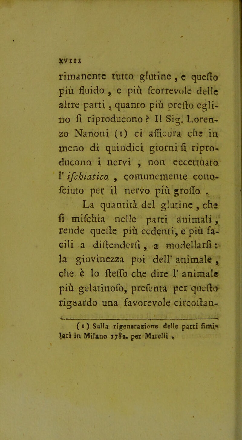 rimanente tutto glutine , e quello più fluido , e più feorrevoie delle altre parti , quanto più predo egli- no fi riproducono ? Il Sig. Loren- zo Nanoni (i) ci aflìcura che in ineno di quindici giorni fi ripro- ducono i nervi , non eccettuato l’ischiatico , comunemente cono- feiuto per il nervo più groiTo . La quantità del glutine , che fi mifchia nelle parti animali, rende quelle più cedenti, e più fa- cili a didenderfi , a modellarfi: la giovinezza poi dell’ animale , che è lo dello che dire 1’ animale più gelatinofo, prefenta per quedo riguardo una favorevole circodan- ». -- . .. » - -< ( i ) Sulla rigenerazione delle parti fimi- lari in Milano 178*. per Marelli •