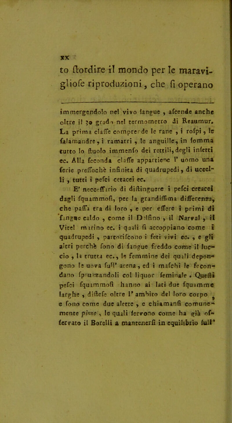 to (lordire il mondo per le maravi- gliofe riproduzioni, che fi operano immergendolo nel vivo langue , afcende anche oltre i! jo grado nel termometro di Reaumur. La prima ciafte comprende le rane , i rofpi , le falamandre,i ramarri , le anguille, in lemma tutto lo ftuolo immenfo dei rettili,degli inietti ec. Alla feconda dalle appartiene 1* uomo una ferie preffochè infinita di quadrupedi, di uccel- li , tutti i pefei cetacei ec. E* necceffirio di diilinguere i pefei cetacei dagli fquammofi, per la grandiflima differenza, che palla tra di loro , e per elTere » primi di fangue caldo , come il D.’lfino , il Narval , il Virel marino ec. i qaali fi accoppiano come i quadrupedi , partorifeono i feti vivi ec. , e gli a’cri perchè fono di fangue freddo come il luc- cio , la trutta ec., le femmine dei quali depon- gono le uova fuM’ arena, ed i mafehi le fecon- da no fp'U^zandoli col liquor feminale . Quelli pefei fquammofi hanno ai lati due fquamme larghe , diftefe oltre 1'ambito del loro corpo # e fono come due alette , e chiamanfi comune- mente pinne , le quali fervono come ha già of- lervato il Sorelli a mantenerli in equilibrio full*