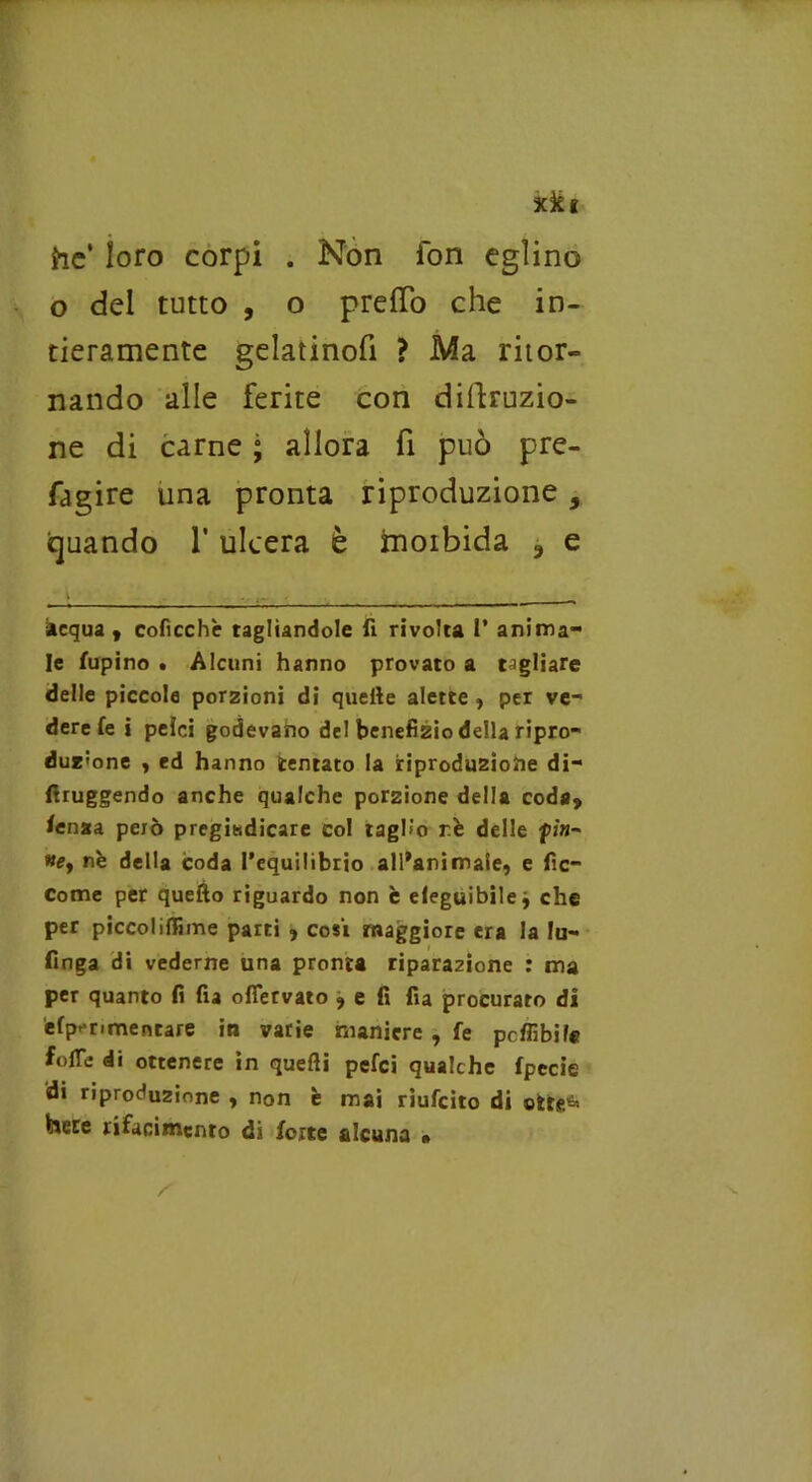 o xkt he’ loro corpi . Non fon eglino o del tutto , o preiTo che in- tieramente gelatinofi ? Ma ritor- nando alle ferite con diffrazio- ne di carne ; allora fi può pre- fagire una pronta riproduzione 9 quando l’ulcera è inoibida ? e acqua, coficchè tagliandole fi rivolta I’ anima- le lupino . Alcuni hanno provato a tagliare delle piccole porzioni di quelle alette , per ve- dere fe i peìci godevano del benefizio della ripro- duzione , ed hanno tentato la riprodu2Ìo2ie di- ftruggendo anche qualche porzione della coda, fenza però pregiudicare col taglio rè delle fin-' ne, nè della coda l’equilibrio all’animale, e fic- Come per quello riguardo non è eleguibile, che per piccolillune parti , cosi maggiore era la lu- finga di vederne una pronta riparazione r ma per quanto fi fia ofiervato , e fi fia procurato di èfp^nmentare in varie maniere , fe potàbile folTe di ottenere in quelli pefei qualche fpecie di riproduzione , non è mai riufeito di olre^ hece rifacimento di forte alcuna »