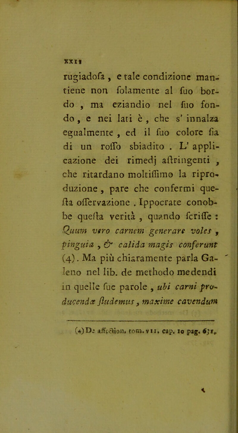 rugiadofa , e tale condizione man- tiene non foiamente al Tuo bor- do , ma eziandio nel fuo fon- do, e nei Iati è , che s’ innalza egualmente , ed il fuo colore fìa di un rollo sbiadito . L’ appli- cazione dei rimedj aflringenti , che ritardano moltiffimo la ripro- duzione , pare che confermi que- lla olfervazione . Ippocrate conob- be quella verità , quando fcrifle : Quum vero cameni generare voles , pinguia y & calida magis conferunt (4). Ma più chiaramente parla Ga- leno nel lib. de methodo medendi in quelle fue parole , ubi carni prò- ducendo fludemus, maxime cavendum (4)D* afftcìùon. rom. vii. cap. io pag. \
