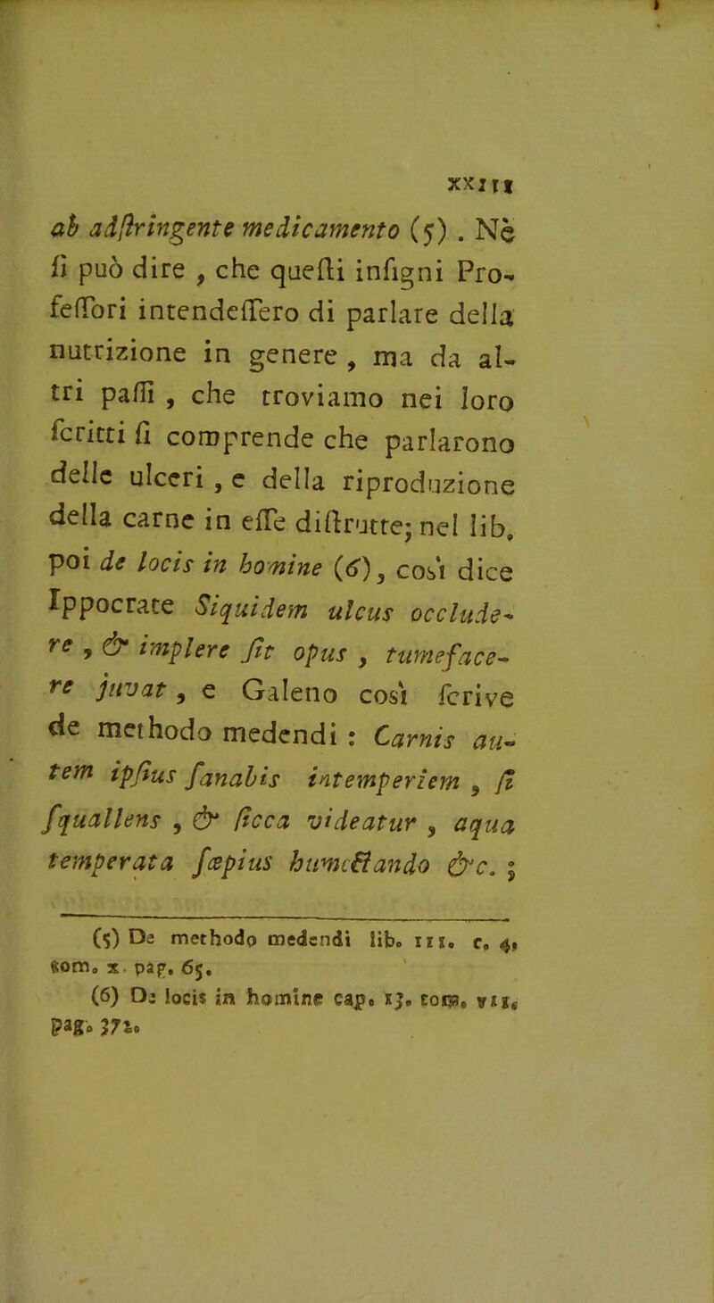 XXI It ab a dfìr ingente medicamento (5) . Nè fi può dire , che quelli infigni Pro- felibri intendellero di parlare della nutrizione in genere , ma da al- tri palli , che troviamo nei loro ferirti fi comprende che parlarono delle ulceri , e della riproduzione della carne in elle dillrutte; nel lib, poi de locis in bomine (d>)3 cosi dice Xppocrate Siquidem ulcus occlude- re * & *mplere Jit opus , turneface- re juvat, e Galeno cosi fcrive de methodo medendi : Carnìs au~ tem ipfìus fanabìs intemperiem 9 fi fquallens , & ficca videatur , aqua temperata feepius burniti andò &c. ; (5) De methodo medendi libo iix. c0 4, fiorrio x pap. 65. (6) D: locis in homine capo x}. coca» vu, pago 3710