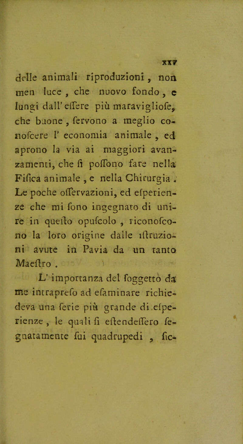 XX? delle animali riproduzioni, non men luce , che nuovo fondo , c lungi dall’edere più maravigliofe, che buone , fervono a meglio co- nofcere 1' economia animale , ed aprono la via ai maggiori avan- zamenti, che fi poflbno fare nella Fifica animale , e nella Chirurgia . Le poche oflervazioni, ed efperien- ze che mi fono ingegnato di uni- re in quello opufcolo , riconofco- no la loro origine dalle ìllruzio- ni avute in Pavia da un tanto Maeflro . L’ importanza del foggetto da' me intraprefo ad efaminare richie- deva una ferie più grande di elpe- rienze , le quali fi eflendefTero fe- gnatamente fui quadrupedi , fic-