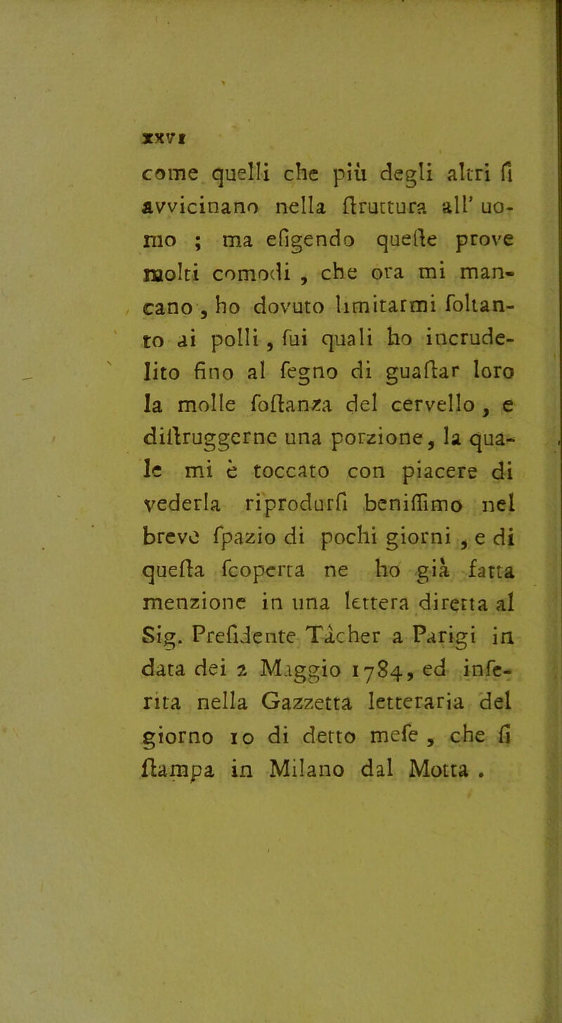 come quelli che più degli altri fi avvicinano nella flruttura all’ uo- mo ; ma eligendo quelle prove molti comodi , che ora mi man- cano , ho dovuto limitarmi foltan- to ai polli , fui quali ho incrude- lito fino al fegno di guaflar loro la molle foftanza del cervello , e diilruggerne una porzione, la qua- le mi è toccato con piacere di vederla riprodurli beniflìmo nel breve fpazio di pochi giorni , e di quella (coperta ne ho già fatta menzione in una lettera diretta al Sig. Prediente Ticher a Parigi in data dei 2 Maggio 1784, ed infe- rita nella Gazzetta letteraria del giorno io di detto mefe , che fi {lampa in Milano dal Motta .