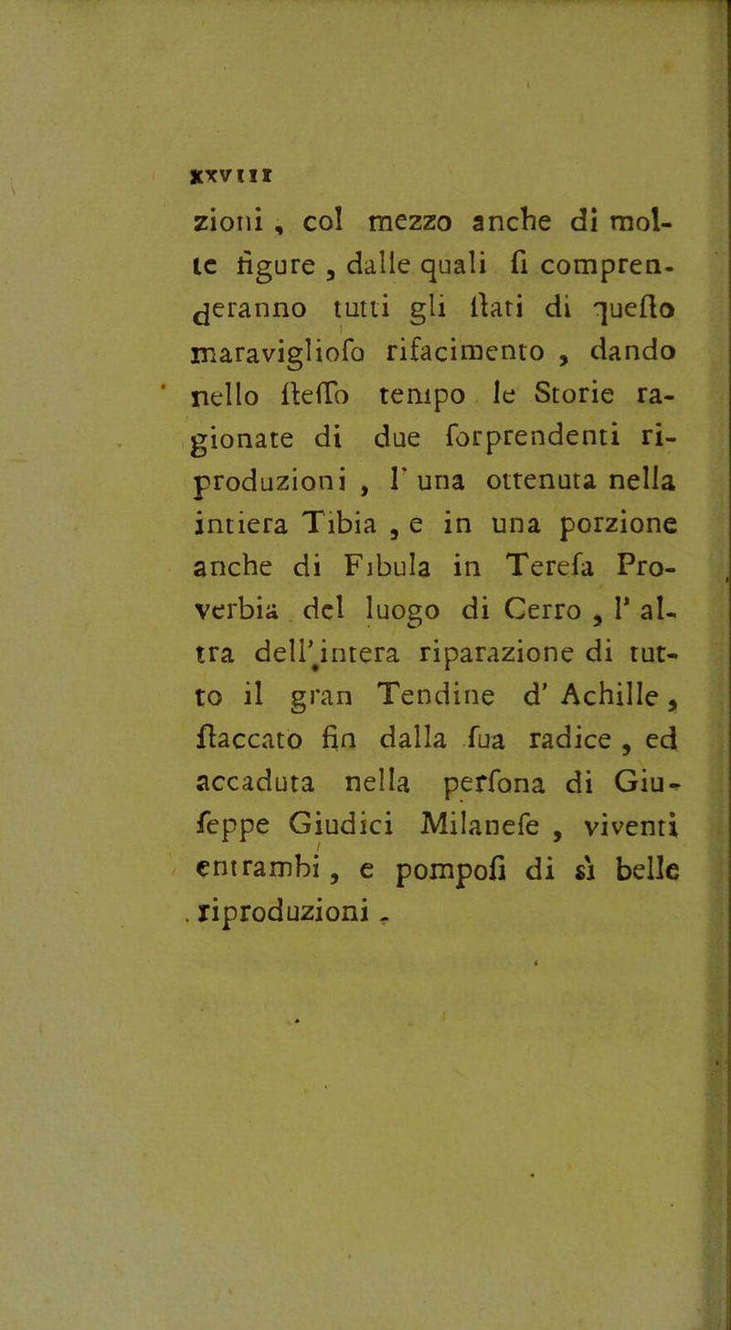 xxv ni zioni , col mezzo anche di mol- le ligure , dalle quali fi compren- deranno tutti gli fiati di quello maravigliofo rifacimento , dando * nello fieffo tempo le Storie ra- gionate di due forprendenti ri- produzioni , T una ottenuta nella intiera Tibia , e in una porzione anche di Fibula in Terefa Pro- verbia del luogo di Cerro , P al- tra dellTntera riparazione di tut- to il gran Tendine d* Achille, fiaccato fin dalla Sua radice , ed accaduta nella perfona di Giu- seppe Giudici Milanefe , viventi entrambi, e pompofi di sì belle . riproduzioni -