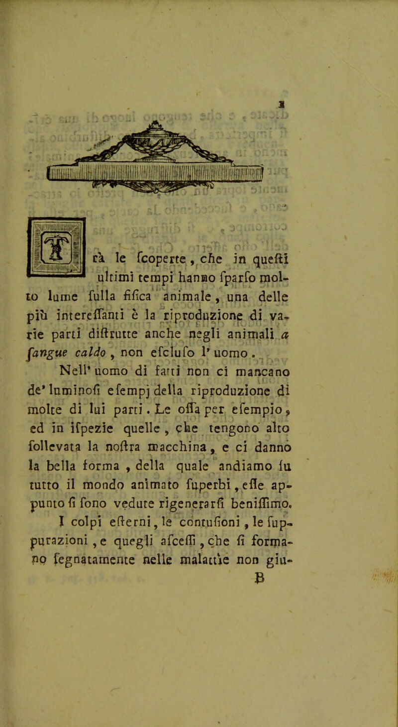 mi1 /m rr\. O/. > ca le fcoperte , che in quefti ultimi tempi hanno fparfo mol- to lume fulla fifica animale . una delle piìi intereffanti è la riproduzione di va- rie parti diftrutte anche negli animali a fangue caldo, non efclufo l’uomo. Nell’uomo di fatti non ci mancano de* lnminofi efempj della riproduzione di molte di lui parti. Le offa per efempio, ed in ifpezìe quelle , che tengono alto follevata la noftra macchina, e ci danno la bella forma , della quale andiamo lu tutto il mondo animato fuperbi, erte ap- punto fi fono vedute rigenerarli beniffimo. J colpi ertemi, le contufioni , le fup- purazioni,e quegli afcertì,che fi forma- no fegnatamente nelle malattie non giu- $