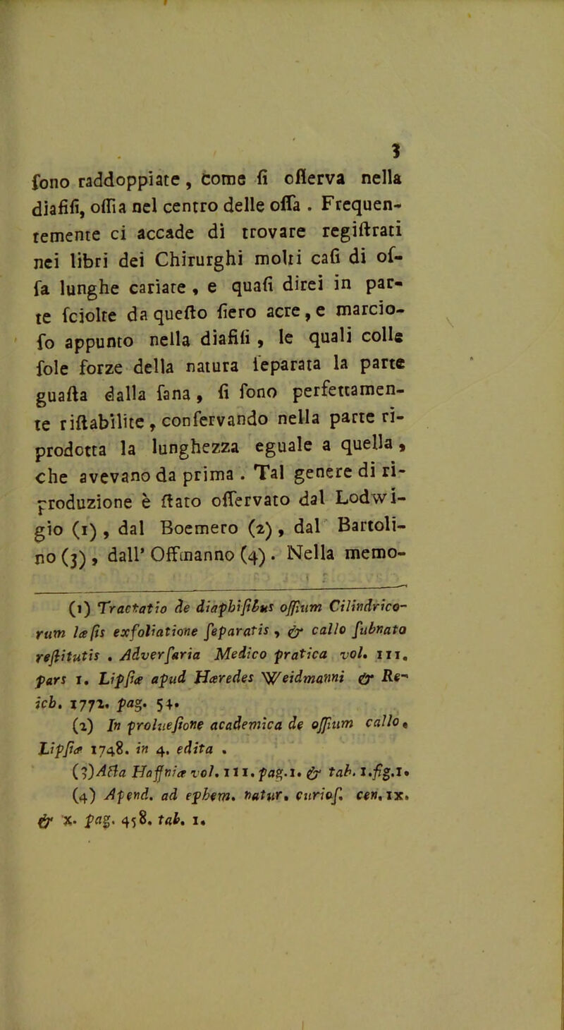 1 fono raddoppiate, come fi cflerva nella diafifi, odia nel centro delle offa . Frequen- temente ci accade di trovare regiftrati nei libri dei Chirurghi molti cafi di of- fa lunghe cariare f e quafi direi in par- te fciolre da quefto fiero acre, e marcio- fo appunto nella diafifi » le quali colle fole forze della natura ieparata la parte guada dalla fana 9 fi fono perfettamen- te riftabilite , confervando nella parte ri- prodotta la lunghezza eguale a quella, che avevano da prima . Tal genere di ri- produzione è fiato offervato dal Lodwi- gio (i) , dal Boemero (2) , dal Battoli- no (3) , dall’ Offtnanno (4) . Nella memo- ' , • t : ' p. ■ j 1 ?. (1) Tractatw de diapbìfibtts offmm Cilindri co- rum la fu exfoliatione feparatis , & callo [ubnata rejlitutis . Adverfaria Medico -pratica voi. in. pari 1. Lipfa1 apud Haredes Weidmanni & il#- icb. 1772. pa°. 54. (a) In proluefione acadevnca de ojfium callo« Lipfia 1748. in 4. edita . (,l)Afla Haffnia voi. 111. pag,-i. & tal. J.fig.l» (4) Apend. ad ephem. »atur, curiof. cen.ix. & “X* Ia%>' 458. tal. 1.