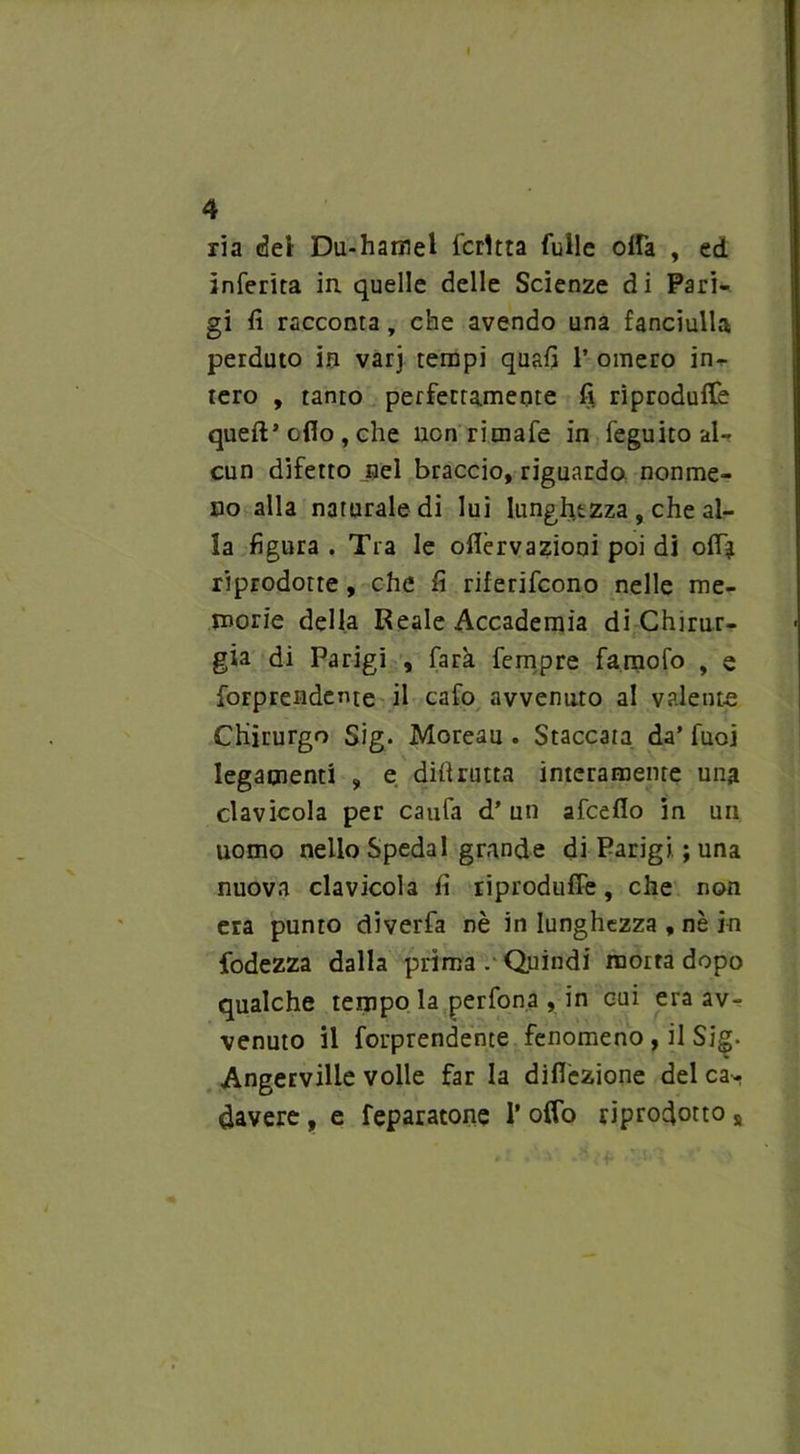 ria del Du-hamel Icrltta Tulle offa , ed inferita in quelle delle Scienze di Pari- gi fi racconta, che avendo una fanciulla perduto in vari tempi quafi 1* omero in^ tero , tanto perfettamente fi riproduce quefi’ oflo , che non rimafe in feguito al- cun difetto nel braccio, riguardo noume- no alla naturale di lui lunghezza , che al- la figura . Tra le ofièrvazioni poi di off* riprodotte, che fi riferifcono nelle me- morie della Reale Accademia di Chirur- gia di Parigi , farà fempre famofo , e forprendente il cafo avvenuto al valente Chirurgo Sig. Moreau . Staccata da’ fuoj legamenti , e difi rutta interamente una clavicola per caufa d’ un afcefio in un uomo nello Spedai grande di Parigi ; una nuova clavicola fi riproduffe, che non era punto diverfa nè in lunghezza , nè in fodezza dalla prima Quindi morta dopo qualche tempo la perfona , in cui era av- venuto il forprendente fenomeno , il Sig. Angerville volle far la difièzione del ca- davere , e feparatone 1* offo riprodotto s