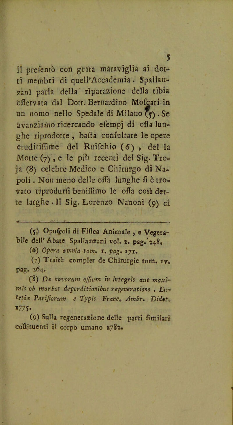 t 5 il preferito con grata maraviglia ai dot- ti membri di quell’Accademia . Spallan- zani parla della riparazione della tibia bflervata dal Dott. Bernardino Mofcati in tin uomo nello Spedale dì Milano (5) . Se avanziamo ricercando efempj di olla lun- ghe riprodotte , bada confutare le opere eruditiflìme del Ruifchio (6) , del la Motte (7) , e le più recenti del Sig. Tro- ia (8) celebre Medico e Chirurgo di Na- poli . Non meno delle offa lunghe fi è tro- vato riprodurli beniflìmo le oda così det- te larghe . Il Sig. Lorenzo Nanoni (9) ci (5) Opufcoli di Fifica Animale , e Vegeta- bile dell’ Abate Spallanzani voi. 1, pag.148. (6) Opera omnia tot», r. pag, 171. (7) Traitè compier de Chirurgie toni. iv. pag. 164. (8) De novomm cjjìum in integrìs aut maxi- vnis ob morbor deperditionibus regeneratione . 2Li;- tetix Farifioram c Typis Frane. Ambr. Didofc *77$* * (9) Sulla regenera2ione delle parti fimilarì coftìtuenti il corpo umano 1781» 1