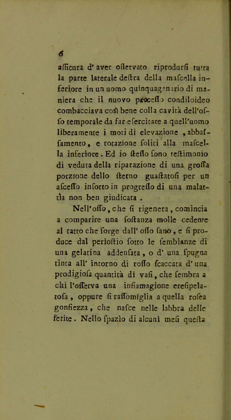 afficura d* aver oflervato riprodurli turca la parte laterale dedra della mifcella in- feriore in un uomo quinquagenario di ma- niera che il nuovo proceda condiloideo combacciava così bene colla cavità dell’of- fo temporale da far efercitare a quell’uomo liberamente i moti di elevazione , abbaf- famento, e rotazione foliti alla mafcel- la inferiore . Ed io deflo fono teftimonio di veduta della riparazione di una grolla porzione dello (terno guadatoli per un afeeffo inforco in progrello di una malat- tia non ben giudicata . Nell*odo, che li rigenera , comincia a comparire una fodanza molle cedente al tatto che forge dall’ odo fano , e fi pro- duce dal perìoltio fotto le lembianze di una gelatina addenfata, o d’ una fpugna tinta all* intorno di rodo fcaccata d' una prodigiofa quantità di vali, che fembra a chi l’oderva una infiamagione erefipela- tofa , oppure fi radòmiglia a quella roda gonfiezza, che nafee nelle labbra delle ferite. Nello fpazio di alcuni meli queda