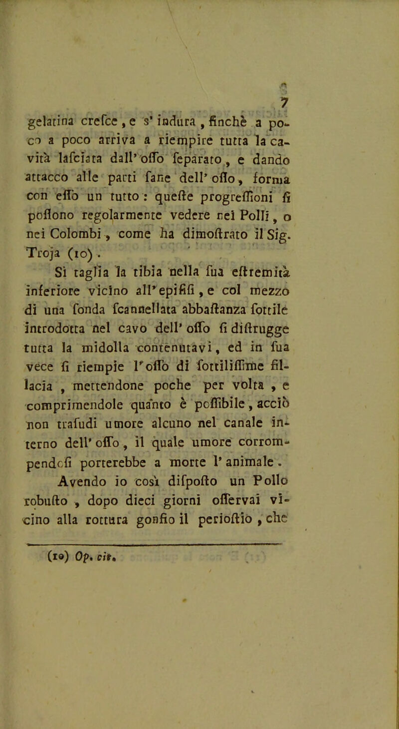 gelatina crefce , e s’indura , finché a po- co a poco arriva a riempire tutta la ca- vità lafciata dall’ odo fepàrato, e dando attacco alle parti fané dell’olio, forma con elio un tutto : quelle progrelTioni fi poflono regolarmente vedere nei Polli, o nei Colombi, come ha dimollrato il Sig. Troja (io) . Si taglia la tibia nella fua eftremità inferiore vicino alPepififi,e col mezzo di una fonda fcannellata abbaftanza fottile introdotta nel cavo dell’ oflb fi difirugge tutta la midolla contenutavi, ed in fua vece fi riempie Pollò di fottiliflìitie fil- isela , mettendone poche per volta , e comprimendole quanto è pcffibile , acciò non trafudi umore alcuno nel canale in- terno dell’ oflb, il quale umore corrom- pendoli porterebbe a morte P animale . Avendo io così difpofto un Pollo robufto , dopo dieci giorni oflervai vi- cino alla rottura gonfio il perioftio , che (io) Op. cit.