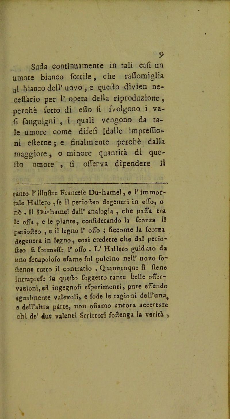 y Suda contìnuamente in tali cafì un umore bianco lottile, che raflomiglia al bianco dell’uovo , e quello divien ne- ceffario per 1’ opera della riproduzione, perchè Torto di elio lì fvolgono i va- li fanguigni , i quali vengono da ta- le umore come difelì ^dalle imprelho- ni ellerne ; e finalmente perchè dalla maggiore, o minore quantità di que- llo umore , fi olTerva dipendere il tanto l’illuftre Francefe Du-hamet, e l'immor- tale H alierò ?fe il perioftao degeneri in o(To, o nò . Il Du-hamel dall’ analogia , che paffa tra le offa , e le piante, confiderando la fcorza il periofteo , c il legno 1* offo j ficcome la fcorza degenera in legno, così credette che dal perio» ftao fi formaffe l’ offo . L’ Hillero guidato da tino fcrupolofo efame fui pulcino nell’ uovo fo- ftenne tutto il contrario • Quantunque fi fieno intraprefe fu quèfto foggetto tante belle offer- vazioni, ed ingegnofi efperimenti, pure effendo egualmente valevoli, e fode le ragioni dell una^ e dell’altra pàrte, non oliamo ancora accertare chi de’ due valenti Scrittori foftenga la verità ,