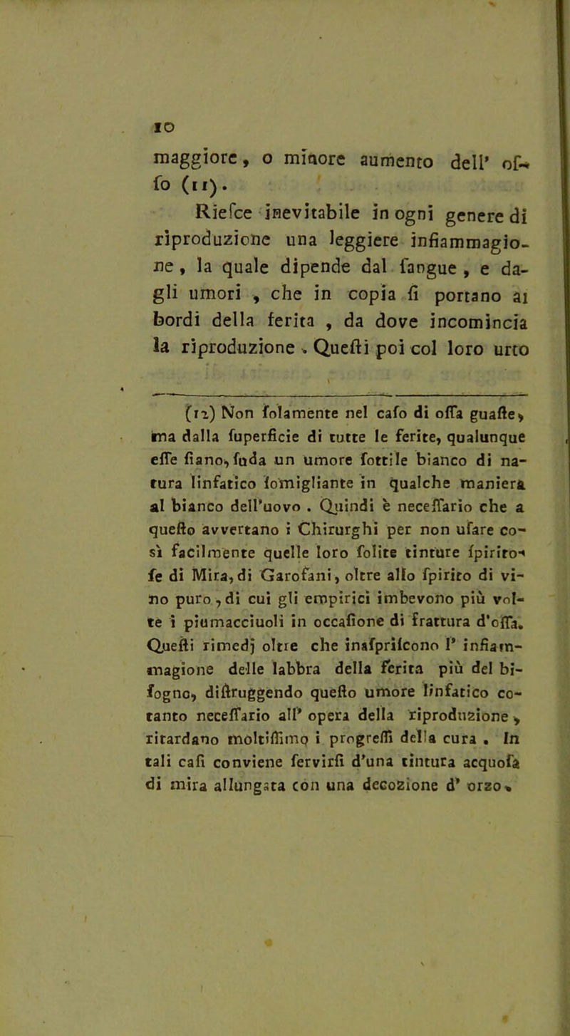 % IO maggiore, o minore aumento dell’ of~ fo (u). Riefce inevitabile in ogni genere di riproduzione una leggiere ìnfiammagio- ne , la quale dipende dal fangue , e da- gli umori , che in copia fi portano ai bordi della ferita , da dove incomincia la riproduzione . Quefti poi col loro urto (12) Non folamente nel cafo di offa guafte, ima dalla fuperficie di tutte le ferite, qualunque effe Piano,fuda un umore fottile bianco di na- tura linfatico lomigliante in qualche maniera al bianco dell’uovo . Quindi è neceffario che a quello avvertano i Chirurghi per non ufare co- sì facilmente quelle loro folite tinture Ipiriro* fe di Mira,di Garofani, oltre allo fpiriro di vi- no puro,di cui gli empirici imbevono più vol- te i piumacciuoli in occafìore di frattura d’offa. Qjuefti rimedj oltre che inafprilcono 1* infiam- magione delle labbra della ferita più del bi- fogno, diftruggendo quello umore linfatico co- tanto neceffario all* opera della riproduzione > ritardano moltiffnnq i progredì della cura . In tali cali conviene fervidi d'una tintura acquofa di mira allungata con una decozione d* orzo»