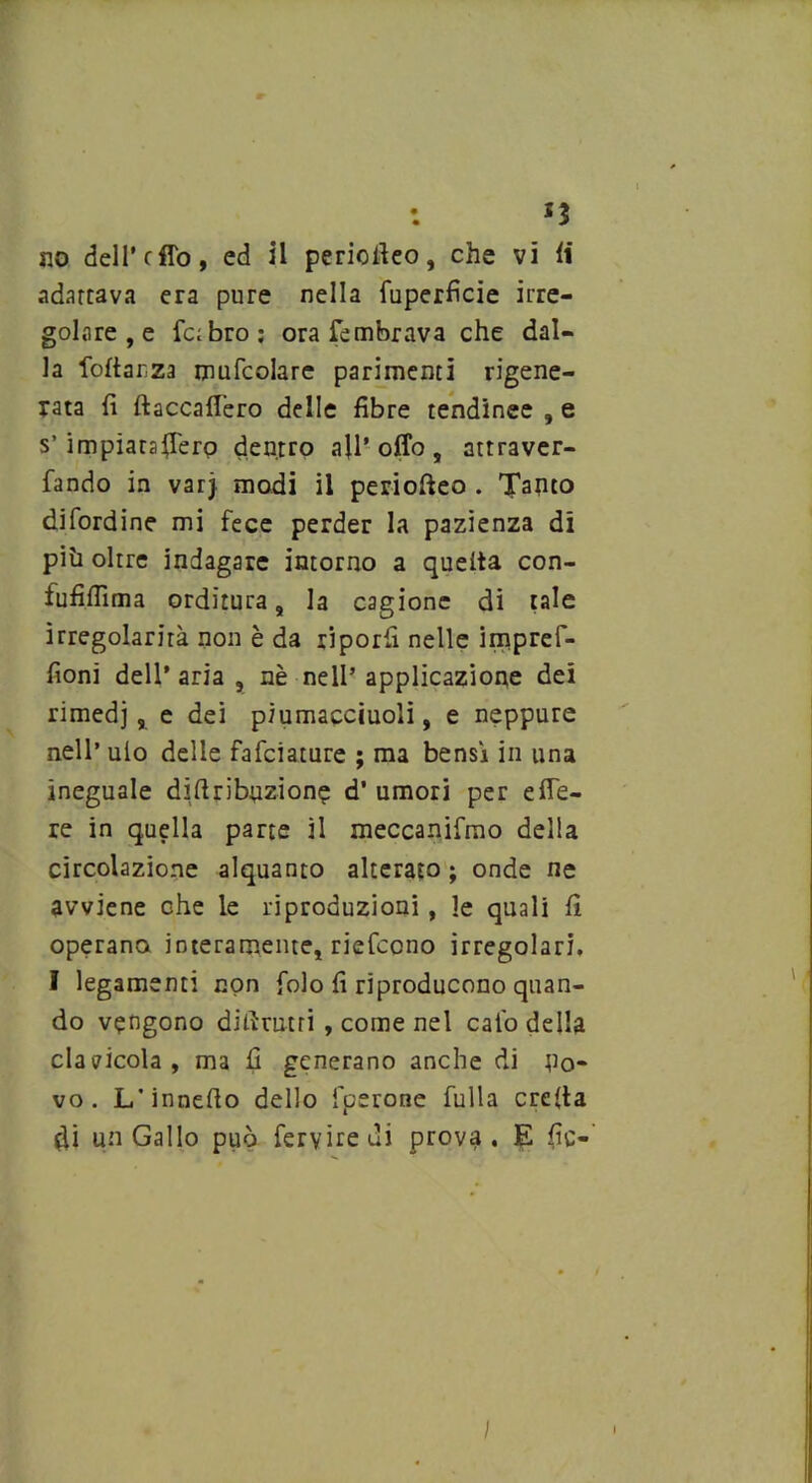 *3 no dell' cflo, ed il periofieo, che vi li adartava era pure nella fuperficie irre- golare , e labro; ora fembrava che dal- la follar,za mufcolare parimenti rigene- rata fi ftaccafiero delle fibre tendinee , e s’impiaraffero dentro all’offo, attraver- fando in varj modi il periofieo . Tanto difordine mi fece perder la pazienza di più oltre indagare intorno a quella con- fufifiìma orditura, la cagione di tale irregolarità non è da riporli nelle impref- fioni dell’ aria , nè nell’ applicazione dei rimedi, e dei p/umacciuoli, e neppure nell’ ulo delle fafciature ; ma bensì in una ineguale diftribuzione d’ umori per e fie- re in quella parte il meccanifmo della circolazione alquanto alterato ; onde ne avviene che le riproduzioni , le quali fi operano interamente, riefccno irregolari. I legamenti non folo fi riproducono quan- do vengono difimtri , come nel calo della clavicola, ma fi generano anche di no- vo. L’innefto dello fperone fulla creila di un Gallo può fervide di prova. E fic- /