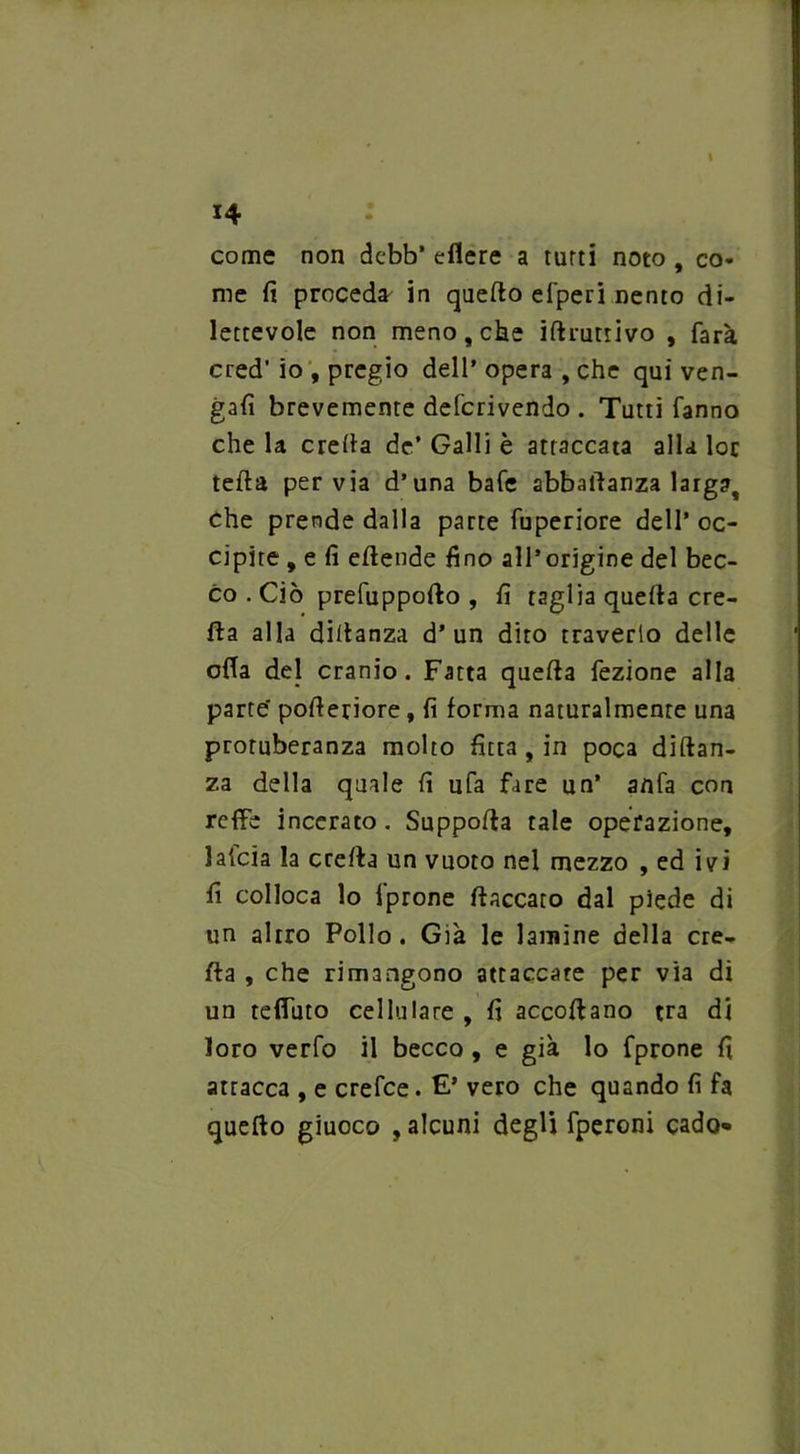 I 14 come non dcbb* edere a turti noto, co- me fi proceda in quefto efperi nento di- lettevole non meno, che iftrutiivo , farà cred’ io , pregio dell’ opera , che qui ven- gali brevemente defcrivendo . Tutti fanno che la creda de’ Galli è attaccata alla loc teda pervia d’una bafe abbadanza larga, che prende dalla parte fuperiore dell’ oc- cipite , e fi edende fino all’origine del bec- co . Ciò prefuppodo , fi taglia queda cre- da alla didanza d’un dito traverlo delle offa del cranio. Fatta queda fezione alla parte' poderiore , fi forma naturalmente una protuberanza molto fitta , in poca didan- za della quale fi ufa fare un’ anfa con reffe incerato . Suppoda tale operazione, laicia la creda un vuoto nel mezzo , ed ivi fi colloca lo l’prone fiaccato dal piede di un altro Pollo . Già le lamine della cre- da , che rimangono attaccate per via di un tedino cellulare , fi accodano tra di loro verfo il becco, e già lo fprone fi attacca , e crefce. £’ vero che quando fi fa quedo giuoco , alcuni degli fperoni cado*