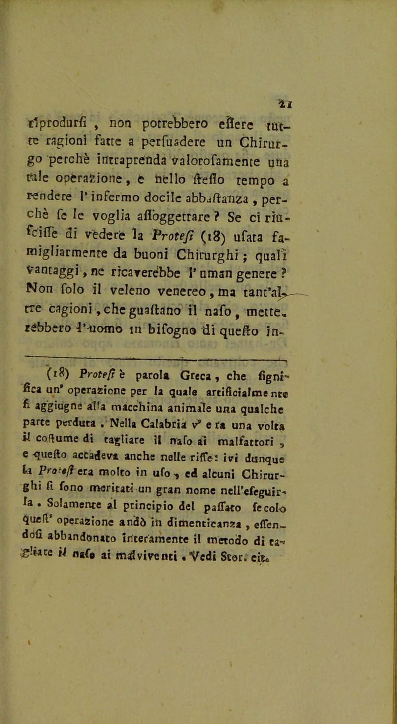 li riprodurli , non potrebbero efrere tut- te ragioni fatte a perfusdere un Chirur- go perchè intraprenda valorofamente una tale oDtrafcione, e hello fteffo tempo a rendere 1* infermo docile abbaftahza , per- chè fe le voglia afiòggetrare ? Se ci rìix- feiffe di vedere la Protefì (18) ufata fa- migliarmente da buoni Chirurghi ; quali Vantaggi, ne ricaverebbe 1* uman genere ? Non folo il veleno venereo, ma tant’al-^ tre cagioni, che guadano il nafo, mette, rebbero l’ uomo m bifogno di quefto in- (r8) Protese parola Greca, che Tigni' fica un’ operazione per la quale artiftcialme nte fi aggiugne alla macchina animale una qualche parte perduta . Nella Calabria v* e ra una volta il coflume di tagliare il nafo ai malfattori , e -quello accadevi anche nelle riffe: ivi dunque la Prote/f era molto in ufo , ed alcuni Chirur- ghi fi fono meritati un gran nome nell’efeguir- fa. Solamente al principio del paffato fecolo quell’ operazione andò in dimenticanza , effen- doli abbandonato interamente il metodo di ea* aliare U nafe ai msdviventi «Vedi Scor. cit« i