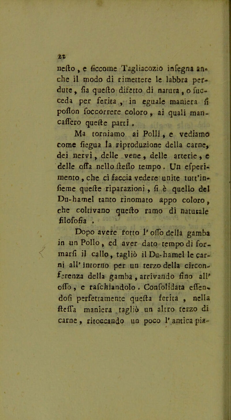 tt netto , e ficcome Tagliacozio infegna an* che il modo di rimettere le labbra per- dute , fia quello difetto di natura, o fuc- ceda per ferita , in eguale maniera fi poflon foccorrere coloro, ai quali man- catterò quefte partì . Ma torniamo ai Polli, e vediamo come fiegua la riproduzione della carne, dei nervi, delle vene, delle arterie, e delle offa nello tteflo tempo. Un efperi- mento, che ci faccia vedere unite tutt’in- fieme quefte riparazioni , fi è quello del Du-hamel tanto rinomato appo coloro, che coltivano quetto ramo di naturale fìlofofia . Dopo avere rotto P otto della gamba in un Pollo, ed aver dato tempo di for- marli il callo, tagliò il Du-hamel le car- ni all* intorno per un terzo della circon- ferenza della gamba , arrivando fino alP otto, e rafchiandolo . Confolidata eden* dofi perfettamente quella ferita , nella fletta maniera tagliò un altro terzo di carne , ritoccando un poco P antica pia-