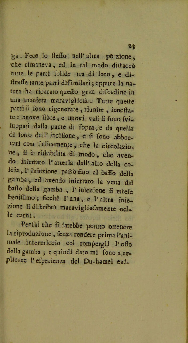 2} ga . Fece lo fteflo nell' altra porzione , che rimaneva , ed in tal modo diftaccò tutte le parti folide tra di loro, e di- ftrufle tante, parti diflìmilari; eppure la na- tura ha riparato quello gran difordine in una maniera maravigìiofa . Tutte quelle parti fi fono rigenerate , riunite , innefta- te : nuove fibre , e nuovi vali fi fono fvi- luppati dalla parte di fopra, e da quella di fiotto dell’ineifione, e fi fono abboc- cati cosi felicemente, che la circolazio. ne» fi è rinabilita di modo, che aven- do iniettato l'arteria dall'alto della co- foia , l’iniezione pafisò fino al baffo della gamba , ed avendo iniettato la vena dal bado della gamba , l’iniezione fi efiefe benifiìmo ; ficchè 1* una , e 1’ altra inie- zione fi di fi ribui maravigliofiamente nel- le carni. Penlai che fi farebbe potuto ottenere la riproduzione , fienza rendere prima l’ani- male infermiccio col rompergli l’oflo della gamba ; e quindi dato mi fono a re- plicare l’efperienza del Du-hamel evi-