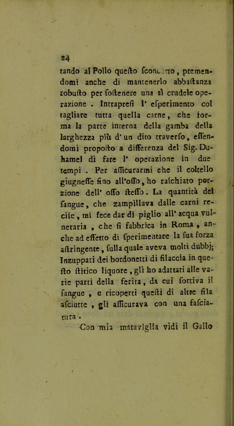 24 tando al Pollo quello fcont rto, premen- domi anche di mantenerlo abbaftanza robufto per follenere una sì crudele ope- razione . Intraprefi i’ efperimento col tagliare tutra quella carne, che for- ma la parte interna della gamba della larghezza pili d’ un dito traverfo, eflen- domi propofto a differenza del Sig. Du- hamel di fare 1* operazione in due tempi . Per aflìCurarmi che il coltello giugnefle fino all’offo, ho ralchiato por- zione dell* offo (lefTo. La quantità del fangue, che zampillava dalle carni re- cile , rai fece dar di piglio all* acqua vul- neraria , che fi fabbrica in Roma , an- che ad effetto di fperimentace la fua forza attingente, falla quale aveva molti dubbj; Inzuppati dei bordonetti di filaccia in que- llo (litico liquore , gli ho adattati alle va- rie parti della ferita, da cui fortiva il fangue , e ricoperti quefti di altee fila afciutte , gli afficurava con una fafcia- tura . Con mia maraviglia vidi il Gallo