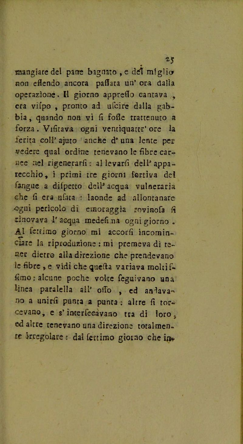 *5 mangiare del patre bagnato , e del miglici non eflendo ancora pallata un’ ora dalla operazione. Il giorno appreflo cantava , era vifpo , pronto ad ufcire dalla gab- bia , quando non vi lì folle trattenuto a forza . Vilitava ogni ventiquattr’ ore la ferita coll’ ajuto anche d* una lente per vedere qual ordine tenevano le fibre car- nee nel rigenerarli: allevarli dell3 appa- recchio, i primi tre giorni leniva dei fangue a dilpetto dell* acqua vulneraria che fi era ufata : laonde ad allontanare ■ogni pericolo di einoraggia rovìnofa fi rinovava 1* acqua medeli.na ogni giorno . Al fertimo giorno mi accori! incomin- ciare la riproduzione : mi premeva di re- set dietro aila direzione che prendevano ic fibre , e vidi che quella variava molti fi- fimo .* alcune poche volte feguivano una linea paralella all* olio , ed andava- no a unirli punta a punta : altre fi tor- cevano, e s’interfecàvano tra di loro s ed altre tenevano una direzione totalmen- te irregolare: dal fertimo giorno che in*