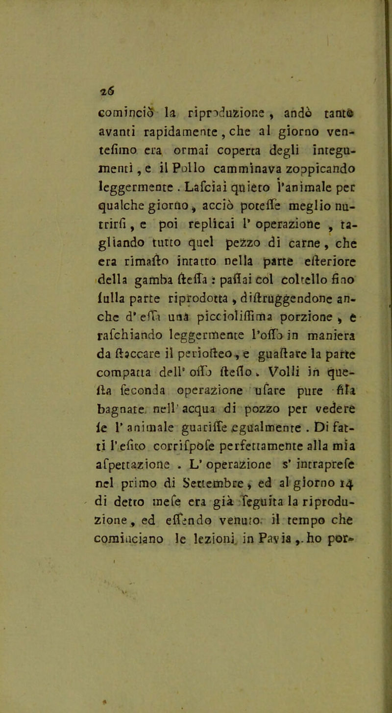 76 cominciò la riproduzione , andò tanto avanti rapidamente , che al giorno ven- tèlimo era ormai coperta degli integu- menti , e il Pollo camminava zoppicando leggermente . Lafciai quieto l’animale per qualche giorno, acciò potette meglio nu- trirli , e poi replicai 1’ operazione , ta- gliando tutto quel pezzo di carne, che era rimatto intatto nella parte etteriore della gamba tteffa : pattai col coltello fino lulla parte riprodotta , diftruggendone an- che d’etti una piccioliflima porzione, e rafchiando leggermente l’otto in maniera da fiaccare il periofteo , e guadare la parte compatta dell’otto ftefio k Volli in que- lla feconda operazione ufare pure fifa bagnate nell'acqua di pozzo per vedere le 1’ animale guarifle .egualmente . Di fat- ti l’efito corrifpofe perfettamente alla mia afpettazione . L’ operazione s’ intraprefe nel primo di Settembre, ed al giorno 14 di detto mete era già feguita la riprodu- zione, ed effondo venuto il tempo che cominciano le lezioni in Pavia ho por-