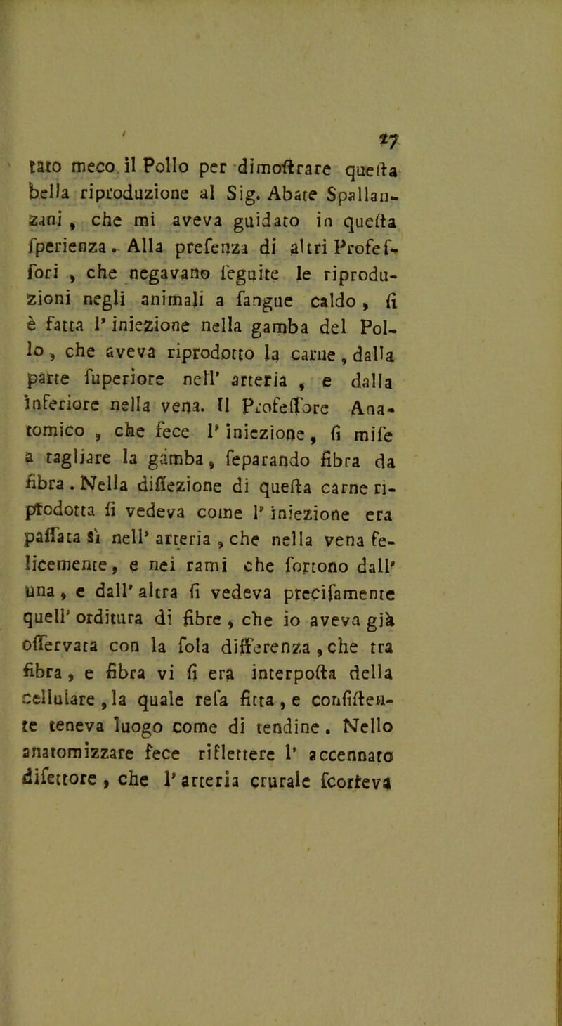 / *7 tato meco il Pollo per dimoftrare quella bella riproduzione al Sig. Abate Spallan- zani , che mi aveva guidato in quella fperienza. Alla prefenza di altri Profef- fori , che negavano l'eguite le riprodu- zioni negli animali a fangue caldo, fi è fatta 1* iniezione nella gamba del Pol- lo, che aveva riprodotto la carne, dalla parte fuperiore nell’ arteria , e dalla inferiore nella vena. 11 Ptofelfore Ana- tomico , che fece P iniezione, fi mife a tagliare la gamba, feparando fibra da fibra . Nella dilezione di quella carne ri- prodotta fi vedeva come l’iniezione era pattata si nell* arteria , che nella vena fe- licemente , e nei rami che fortono dall' una, e dall’ altra fi vedeva prccifamenre quell’ orditura di fibre , che io aveva già oflervata con la fola differenza , che tra fibra , e fibra vi fi era interporla della cellulare, la quale refa fitta, e confìfien- te teneva luogo come di tendine. Nello anatomizzare fece riflettere 1’ accennato difettore , che 1* arteria crurale fcorteva