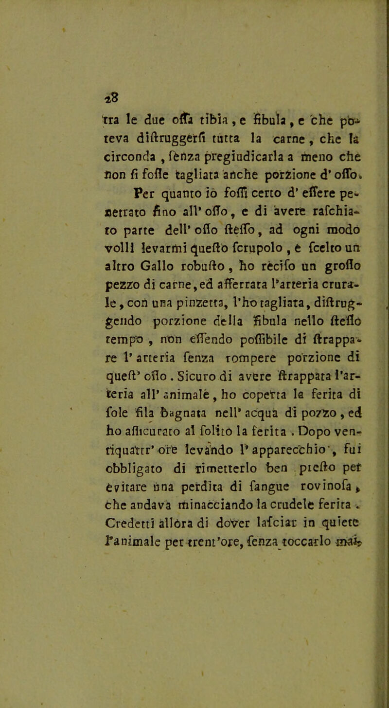 *8 tra le due cita tibia , e fibula, e che pa* teva diftruggerfi tutta la carne, che la circonda , lenza pregiudicarla a meno che non fi folle tagliata anche porzione d’offo. Per quanto iò folli certo d’ effere pe- netrato fino all* olio, e di avere rafchia- ro parte dell’ olio ftélTo, ad ogni modo volli levarmi quello fcrupolo , e fcelto un altro Gallo robullo, ho rècifo un groflo pezzo di carne,ed afferrata l’arteria crura- le , con una pinzetta, l’ho tagliata, dillrug- gendo porzione della fibula nello Hello tempo , non efiendo pofiìbile di ftrappa- re l’arteria fenza rompere porzione di quell’ olio . Sicuro di avere ftrappàta l’ar- teria all’ animalè , ho coperta la ferita di fole fila bagnata nell’ acqua di pozzo , ed ho alhcurato al folito la ferita . Dopo ven- tiquatrr* offe levando P apparecchio-, fui obbligato di rimetterlo ben picllo pet evitare una perdita di fangue rovinofa > che andava minacciando la crudele ferita . Credetti allóra di dover lafciar in quiete l'animale per trent'ore, fenza toccar lo mai*