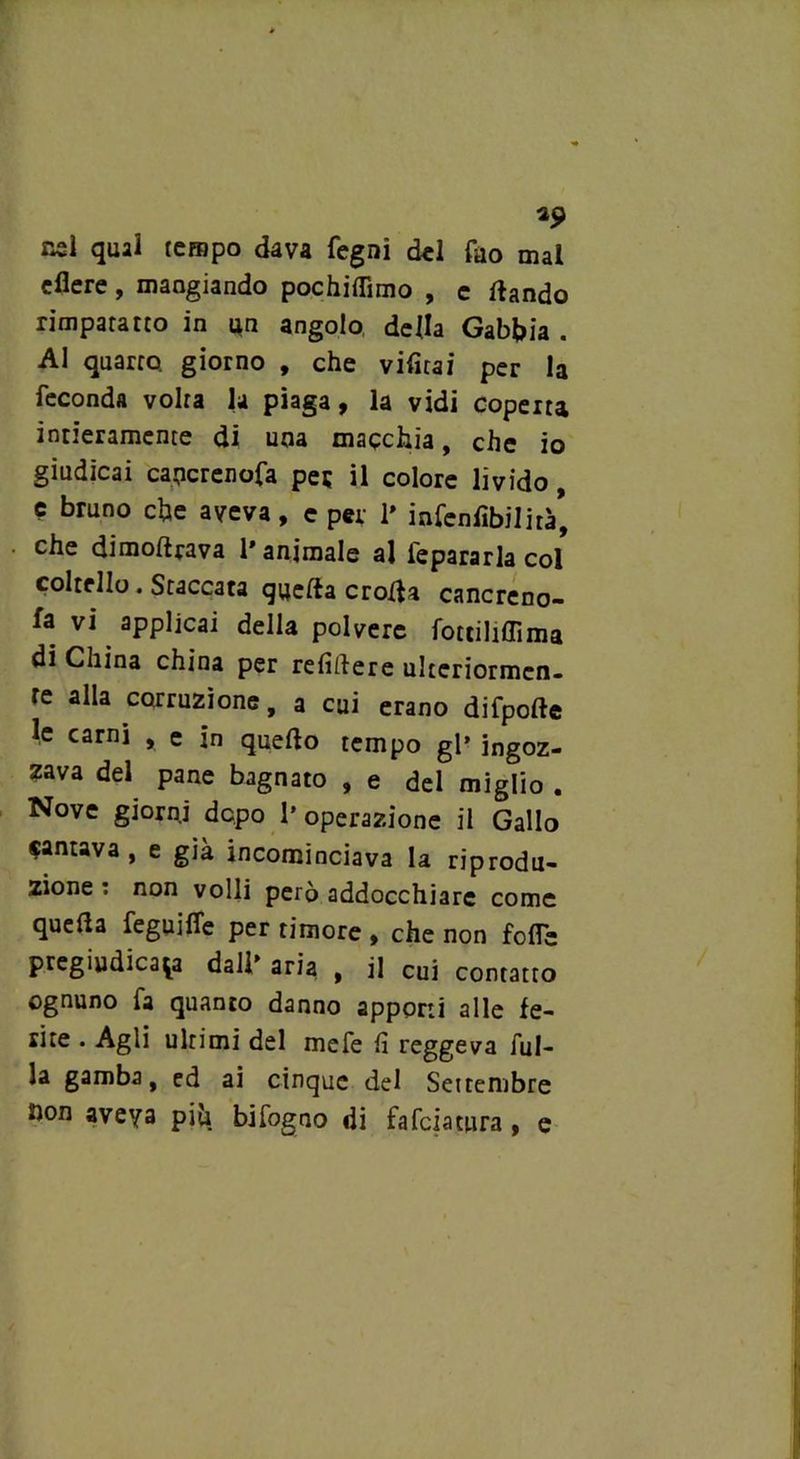 *9 nsl qual tempo dava fegnì del Tao mal edere, mangiando pochiffimo , e dando rimparatto in un angolo della Gabbia . Al quarto giorno , che vifitai per la feconda volta la piaga, la vidi coperta intieramente di una macchia, che io giudicai cancrenofa pei; il colore livido, e bruno che aveva, e per 1» infen libi lira* che dimodrava l'animale al iepararla col coltello. Staccata quella eroda cancreno- fa vi applicai della polvere fottiliffima di China china per relìdere ultcriormcn- re alla corruzione, a cui erano difpode le carni , e in quedo tempo gl’ ingoz- zava del pane bagnato , e del miglio . Nove giorni dopo l’operazione il Gallo cantava, e già incominciava la riprodu- zione: non volli però addocchiarc come quella feguiffe per timore , che non folle pregiudicala dall' aria , il cui contatto ognuno fa quanto danno apponi alle fe- rite . Agli ultimi del mefe lì reggeva dil- la gamba, ed ai cinque del Settembre hon aveva piu bifogno di falciatura, e