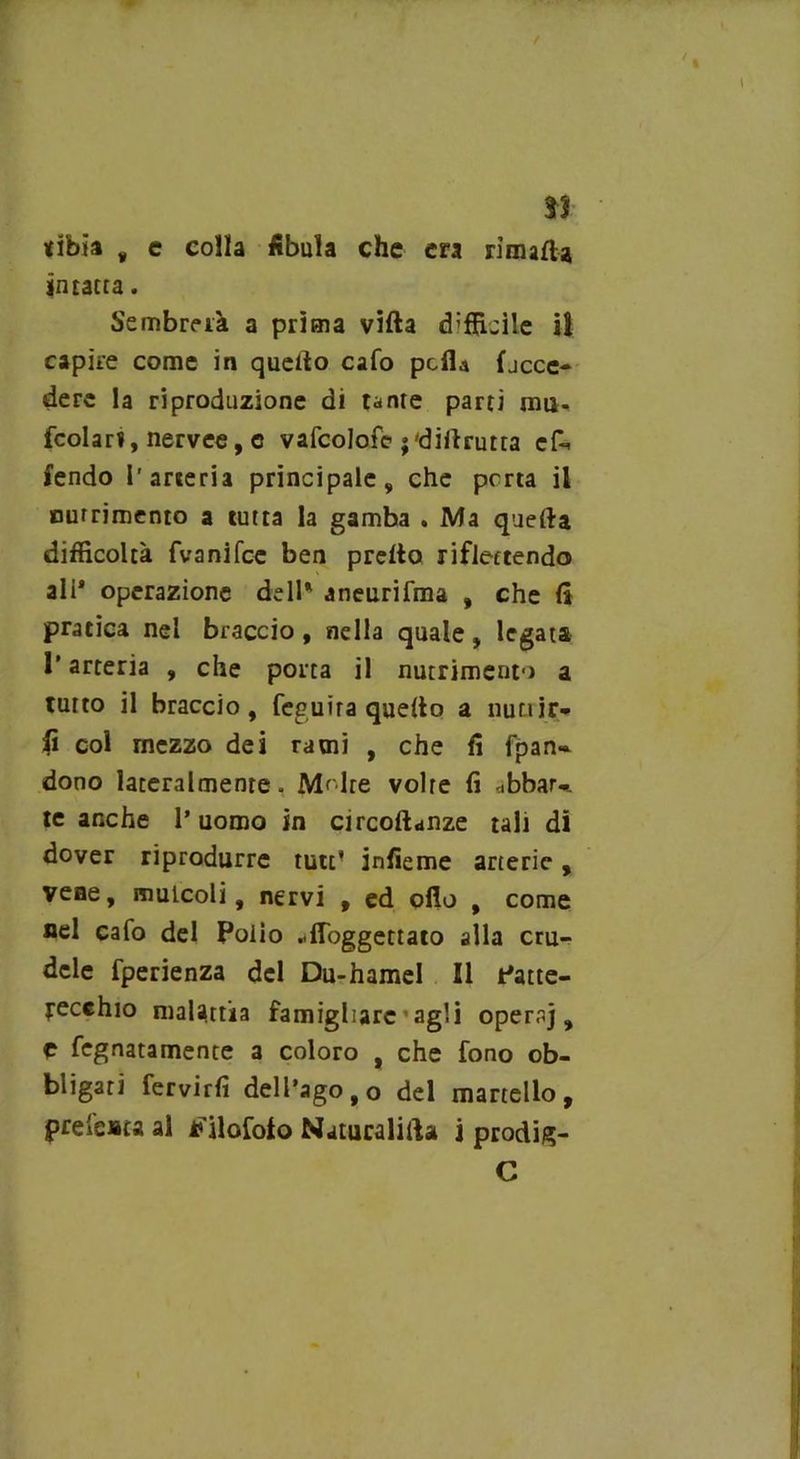 33 tibia „ e colla fibula che era rimatta intatta. Sembrerà a prima villa d’fficile il capire come in quello cafo pcfla fjcce* derc la riproduzione di tanre parti mti. fcolari, nervee, c vafcolofc ;'diflrutta cf- fendo l'arteria principale, che porta il nutrimento a tutta la gamba . Ma quella difficoltà fvanifce ben pretto riflettendo ali* operazione dell* aneurifma , che fi pratica nel braccio, nella quale, legata l’arteria , che porta il nutrimento a tutto il braccio, feguira quello a liuti ir* fi col mezzo dei rami , che fi fpan» dono lateralmente. M'.lre volre fi «bbarv te anche l’uomo in circoftanze tali di dover riprodurre tutt! infieme arterie, vene, mulcoli, nervi , ed otto , come nel cafo del Polio ..ffoggettato alla cru- dele fperienza del Du-hamel II Patte- yecchio malattia famigliare agli operaj, C fegnatamente a coloro , che fono ob- bligati fervirfi dell’ago, o del martello, pretesta al tfilofolo Natucalitta j prodig- C