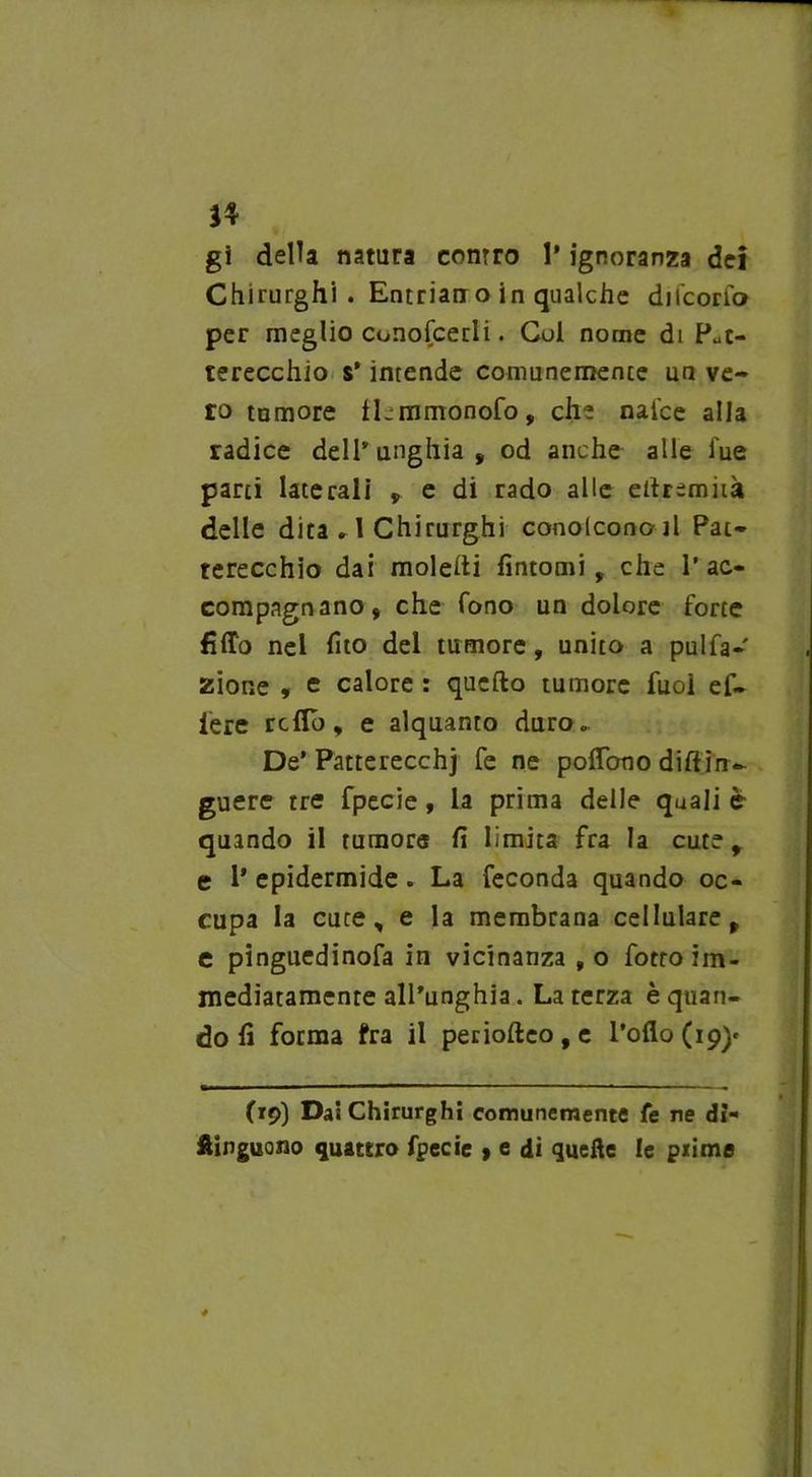 J4 gi della natura contro 1* ignoranza dei Chirurghi. Entrian o in qualche ducono per meglio conofcedi. Coi nome di Put- terecchio s* intende comunemente un ve- ro tumore tLmmonofo, che nai'ce alla radice delPunghia, od anche alle lue parti laterali , e di rado alle eilremità delle dita r 1 Chirurghi conolconoil Pat- terecchio dai molelti fintomi, che l’ac- compagnano, che Tono un dolore forte fitto nel fito del tumore, unito a pulfa- zione , e calore : quello tumore fuoi ef~ Pere retto, e alquanto duro.. De* Patterecchj fe ne pollano dillin~ guere tre fpecie, la prima delle quali è quando il tumore fi limita fra la cute, e P epidermide. La feconda quando oc- cupa la cuce, e la membrana cellulare, c pinguedinofa in vicinanza , o fotto im- mediatamente all’unghia. Laterza è quan- do fi forma fra il periolleo,e l’olio (19)* (19) Dai Chirurghi comunemente fe ne di- ftinguono quattro fpecie » e dì quelle le prime