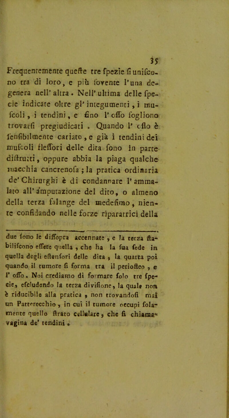 3S Frequentemente quefte tre fpezie fi uniro- no tra di loro, e pih rovente l’una de- genera nell* altra . Nell’ ultima delle fpe- cie indicate oltre gl* integumenti, i lim- icoli, i tendini, e fino 1’ offo fogliono trovarli pregiudicati . Quando 1* elio è ferì Abilmente cariato, e già i tendini dei limicoli flelTori delle dita fono in parte diftrutti, oppure abbia la piaga qualche macchia cancrenofa ; la pratica ordinaria de’Chirurghi è di condannare l’amma- lato all’amputazione del dito, o almeno della terza falange del medefimo, nien- te confidando nelle forze riparatrici della due fono le diffopra accennate , e la ter2a fta- bilifcono effere quella , che ha la fua fede in quella degli eftenfori delle dita , la quarta poi quando il tumore fi forma tra il periofteo , e 1’ offo > Noi crediamo di formare Colo tre fpe- cie, efcludendo la ter2a divifione, la quale non è riducibile alla pratica 9 non trovandoli mai un Patt^recchio , in cui il tumore occupi fola mente quello Arato cellulare, che fi chiama*5 vagina de’ tendini •