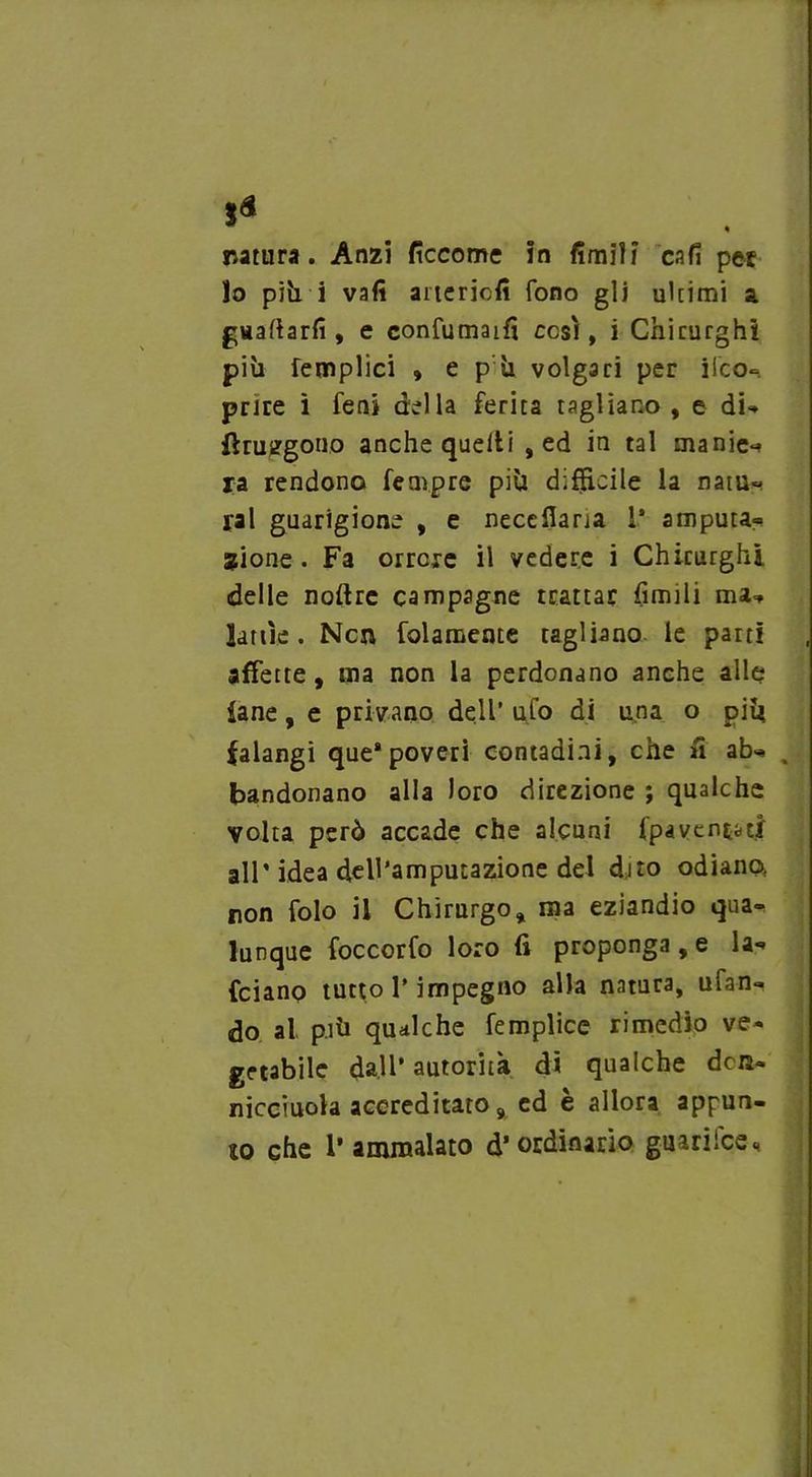 natura. Anzi ficcome in fimili cafi pet lo più i vali artericfi fono gli ultimi a. guadarli, e confumaiff cesi, i Chirurghi più femplici » e p ù volgari per ileo- prJre ì feni della ferita tagliano , e di- fhuggono anche quelli , ed in tal manie* ra rendono Tempre più difficile la natu- rai guarigione , e neceffaria 1* amputa- sione. Fa orrore il vedere i Chirurghi delle noftrc campagne trattar limili ma- lattìe. Ncn folamente tagliano le parti affette, tua non la perdonano anche alle fané, e privano dell’ ufo di una o più falangi que* poveri contadini, che fi ab* , bandonano alla loro direzione ; qualche volta però accade che alcuni (paventati all’idea dell’amputazione del dito odiano non folo il Chirurgo, ma eziandio qua- lunque foccorfo loro (ì proponga , e la* (ciano tutto l’impegno alla natura, ufan- do al più qualche femplicc rimedio ve- getabile dall’ autorità di qualche dets- nicciuola accreditato 9 ed e allora appun- to che l’ammalato d’ordinario giiariice., i