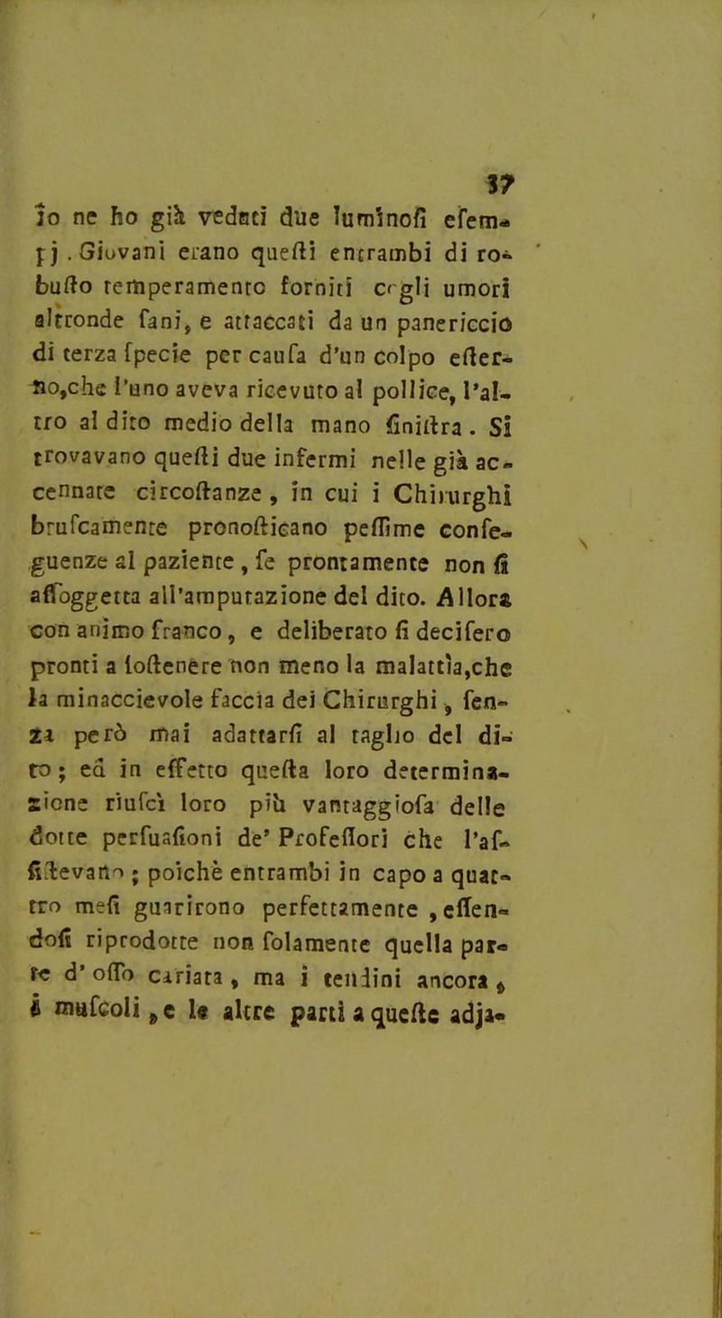 ì? io ne ho già vedaci due luminofi efem- pj .Giovani erano quelli entrambi di ro» ' bullo remperamenrc forniti crglj umori altronde fani, e attaccaci da un panericcio di terza fpecie percaufa d’un colpo eter- no,che l’uno aveva ricevuto al pollice, l’al- tro al dito medio della mano finitira. Si trovavano quelli due infermi nelle già ac- cennare circoftanze , in cui i Chirurghi brucamente pronoftieano peflìme confe- guenze al paziente , fe prontamente non fi affoggetta airamputazione del dito. Allora con animo franco, e deliberato fi decifero pronti a loftenère non meno la malattìa,che la minaccievole faccia dei Chirurghi, fen- ica però mai adattarfi al tagljo del di- to; ea in effetto quella loro determina- zione riufcì loro piìi vanraggiofa delle dotte perfuafioni de’ Profeflori che l’af- fi.levano ; poiché entrambi in capo a quat- tro mefi guarirono perfettamente , effen- dofi riprodotte non folamente quella par* re d’ofTo cariata, ma i tendini ancora t fi mufcoli 9 e 1# altre parti a quelle adja-