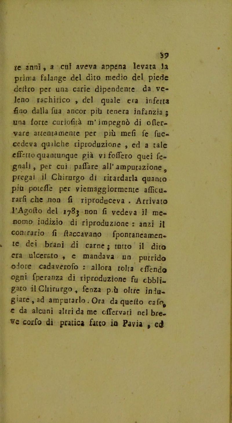 59 tc anni, a cui aveva appena levata la prima falange del dito medio del piede deliro per una carie dipendente da ve- leno rachitico , del quale e»a infetta fino dalla fua ancor pib tenera infanzia ; una forte curioficà m’impegnò di ofier- vare attentamente per più meli fe fuc- cedeva qualche riproduzione , ed a tale effetto quantunque già vi fodero quei fe- gnali, per cui paflare all’ amputazione pregai il Chirurgo di ritardarla quanto piti potette per viemaggiormente aflìcu- rarfi che non fi riproduceva . Arrivato l’Agofto del 178} non fi vedeva il me- nomo indizio di riproduzione : anzi it conrrario fi fiaccavano fpontaneamen- tc dei brani di carne; turto il dito era ulcerato , e mandava un putrido ojore cadaverofo : allora tolta cfTendo ogni fperanza dì riproduzione fu cbbli- gato il Chirurgo, fenza p.U oltre iniu- giare, ad amputarlo . Ora da quefio cafr># e da alcuni altri da me effervati nel bre- vz corfo di pratica fatto io Pavia » ei