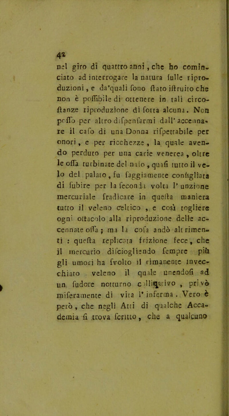 4* nel giro di quattro anni, che ho comin- ciato ad interrogare la natura (ulle ripro- duzioni, e da’quali fono flato jftruito che non è poflìbiledi ottenere in tali circo- flanze riproduzione di fotta alcuna. Ncn prfTo per altro difpenfarmi dall'accenna- re il cafo di una Donna rifpettabile per onori, e per ricchezze , la quale aven- do perduto per una carie venerea , oltre le offa turbinate del naie , quali tutto il ve- lo del palato , fu faggiamente conligliata di fubire per la fecondi volta l’unzione mercuriale fradicare in quella maniera tutto il veleno celtico , e così togliere ogni ottacolo alla riproduzione delle ac- cennateofla; ma la cofa andò altrimen- ti : quella replicata frizione fece, che il mercurio dilciogliendo Tempre più gli umori ha fvolto il rimanente invec- chiato veleno il quale unendoli ad un fudore notturno c dlit^rivo , privò miferamente di vita 1* inferma . Vero è però, che negli Atti di qualche Acca- demia lì trova fermo, che a qualcuno