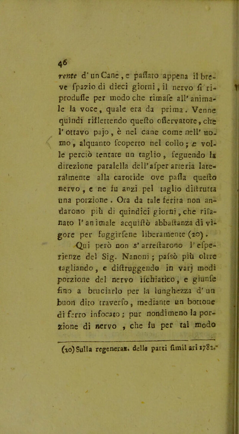 reme d'un Cane, e pattato appena il bre= ve fpa7Ìo dì dieci giorni, il nervo Ti ri- produfle per modo che rimafe all’anima- le la voce, quale era da prima. Venne quindi riflettendo quefto ottervatore,che P ottavo pajo , è nel cane come nell’ uo- mo , alquanto fcoperto nel collo ; £ vol- le perciò tentare un caglio, feguendo la direzione paralella dell’afper arteria late- ralmente alla carotide ove patta quefto nervo , e ne fu anzi pel taglio diftrutta una porzione . Ora da tale ferita non an- darono pili di quindici giorni, che rila- naco Panimale acquiftò abbaftanza di vi- gore per fuggirfene liberamente (20) . Qui però non 5’arredarono 1 eipe- rienze del Sig. Nanoni ; pafsò pili oltre tagliando , e diftruggendo in varj modi porzione del nervo ilchiatico, e giunfe fino a bruciarlo per la lunghezza d’ un buon dito traverfo, mediante un bottone di ferro infocato 1 pur nondimeno la por- zione di nervo , che fu per tal modo (to)Sul!a regenera*» della parti fi.mil ari 1781»”