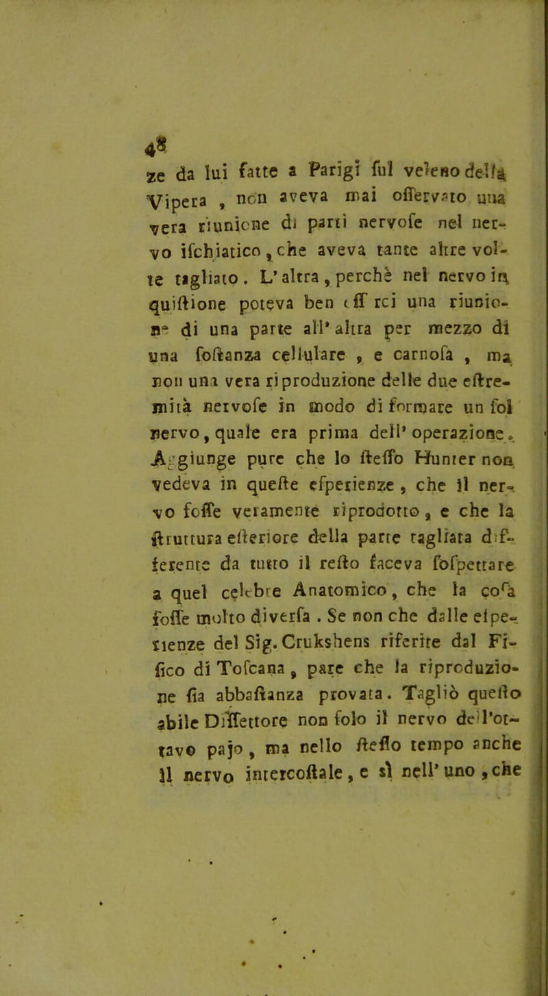 4$ ze da lui fatte a Parigi fui veleno dell4 Vipera , non aveva mai offerito una ^era riunione di parti nervofe nel ner- vo ischiatico , che aveva tante apre vol- te tagliato. L’altra, perchè nel nervo ir\ quiftione poteva ben (ff rei una riunio- ne di una parte all* altra per mezzo di una foftanza cellulare , e carnofa , ma non uni vera riproduzione delle due eftre- jnità neivofe in modo di formare un fql nervo, quale era prima dell’operazione, A giunge pure che lo fteffo Hunrer non vedeva in quelle efperienze , che il ner- vo foffe veramente riprodotto, e che la bruttura citeriore della parte ragliata dif- ferente da tutto il refto faceva fofpettare a quel celebre Anatomico , che la corà foffe molto diverfa . Se non che dalle eipe- sienze del Sig. Crukshens riferire dal Ti- fico di Tofcana , pare che la riproduzio- ne fia abbsftanza provata. Tagliò quello abile Drffettore non folo il nervo de'l’ot- tav© pajo , ma nello Hello tempo anche U nervo imercoftale, e sì nell* uno,che