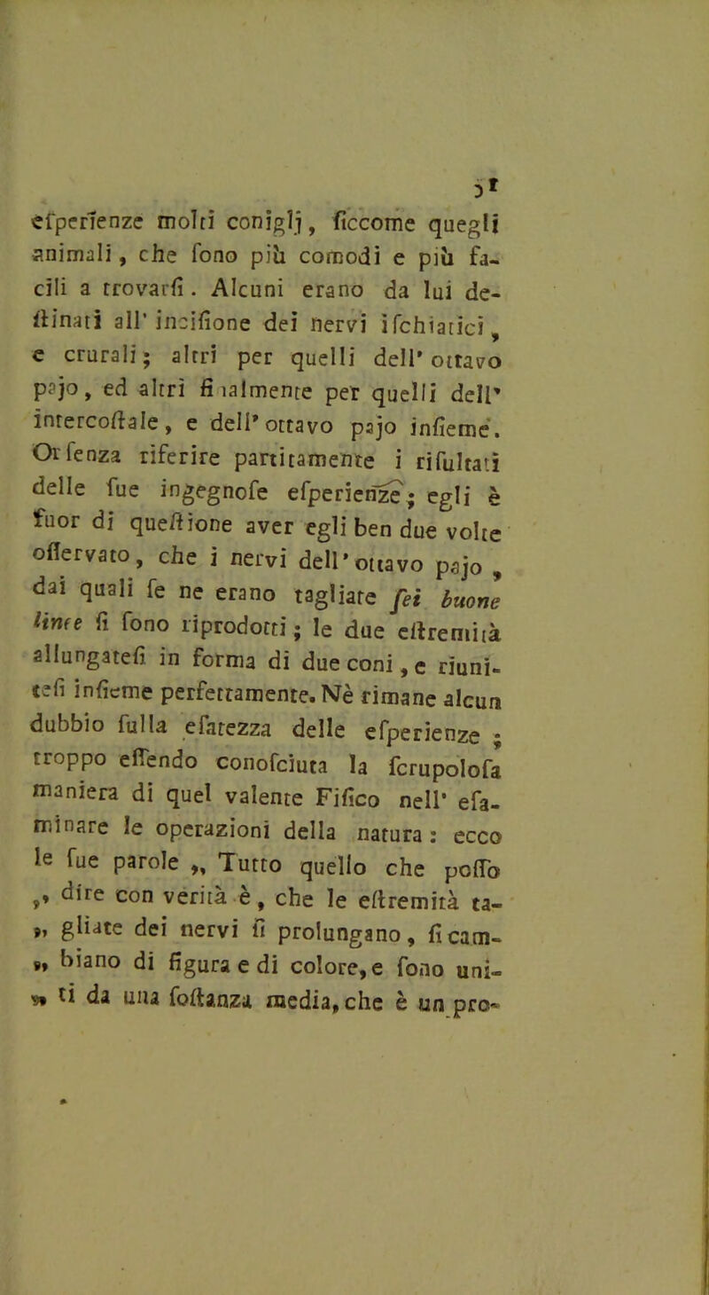 >1 esperienze molti conigli, fìccome quegli animali , che fono piò comodi e pili fa- cili a trovarli. Alcuni erano da lui de- sinati all’incilìone dei nervi ìfchiatici, e crurali; altri per quelli dell’ottavo pajo, ed altri fi ialmente per quelli dell’ ìnrercoftale, e dell* ottavo pajo inlìeroé. Oi lenza riferire paratamente i rifultati delle fue ingegnofe efperierize; egli è fuor di queffione aver egli ben due volte oflervato, che i nervi dell'ottavo pajo , dai quali fe ne erano tagliare fei buone linfe fi fono riprodotti; le due crtremità allungateli in forma di due coni, e riuni- teli inficme perfettamente. Nè rimane alcun dubbio Sulla eiatezza delle efperienze * troppo e (Tendo conofeiuta la fcrupolofa maniera di quel valente Fifico nell’ efa- minare le operazioni della natura: ecco le fue parole „ Tutto quello che pollò ,♦ dire con verità e, che le eltremità ta- », gliate dei nervi fi prolungano, ficatn- », biano di figura e di colore, e fono uni- » <*a Ulla foftanza media, che è un prò-