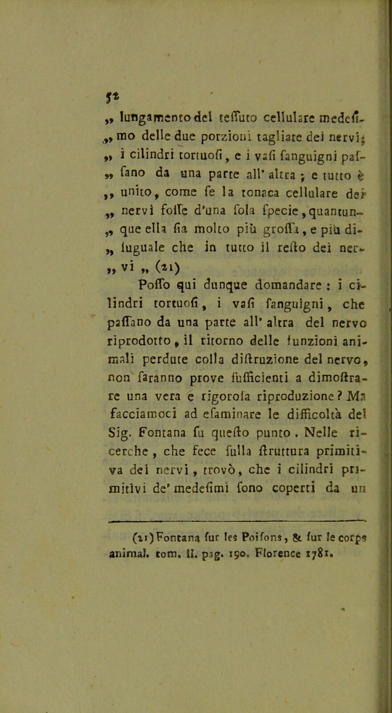 5* „ luflgamcntodel tefiuto cellulare medcfì- mo delle due porzioni tagliare dei nervi; ,» i cilindri tortuofi, e i vali fanguigni paf- „ fano da una parte all’ altra ; e tutto è ,, unito, come fé la tonaca cellulare dei- ,, nervi folle d’una fola fpecie, quantun- „ que ella fia molto più groffa, e più di- „ luguale che in tutto il redo dei nei> j? vi „ (ti) Poffo qui dunque domandare : i ci- lindri tortuofi, i vali fanguigni, che padano da una parte all' altra del nervo riprodotto , il ritorno delle funzioni ani- mali perdute colla diluzione del nervo, non faranno prove fufficienti a dimoftra- re una vera e rigorola riproduzione ? Ma facciamoci ad efamìnare le difficoltà del Sig. Fontana fu quedo punto . Nelle ri- cerche , che fece filila bruttura primiti- va dei nervi, trovò, che i cilindri pri- mitivi de’medefìmi fono coperti da un (ai)Fontana fur les Poifons, & fur le corps animai, tom. li. pag. 150. Florence 1781.