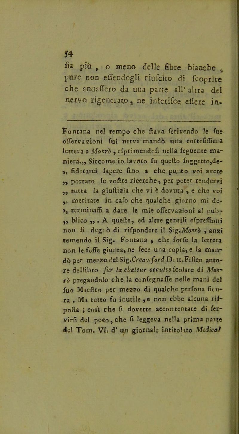 54 iìa piu f o meno delle fibre bianche t pare non effendogli riufeito di feoprire che anciafiero da una parie all’ altra del nervo rigenerato* ne interifee edere in.. Fontana nel tempo che flava fcrivendo le lue offervazioni fui nervi mandò una cortefiflima lettera a Monrò , efprimendofi nella feguente ma- niera.,, Siccome io lavoro fu quello foggetro,de- >, fiderarei fapere fino a che punto voi avete „ portato le voftre ricerche, per poter rendervi ,, tutta la giuftizia che vi e dovuta , e che voi „ meritate in cafo che qualche giorno mi de- >, terminali! a dare le mie offervazioni al pub- „ blico „ . A quelle, ed altre gentili efpreffioni non fi deg' ò di rifpondere il Sig.Mowrò , anzi temendo il Sig. Fontana » che forfè la lettera non le foffe giunta, ne fece una copia, e la man- dò per mezzo del Sig.Creawford D tt.Fifico auto- re dellibro fiir la cbaleur occulte fcolare di Mon- rò pregandolo che la confegnaffe nelle mani del fuo Maeftro per mezzo di qualche perfona fitu- ra . Ma tutto fu inutile ,e non ebbe alcuna rif- pofta ; cosi che fi dovette accontentare di fer- virfi del poco, che fi leggeva nella prima parte del Tom. VI» d’ u^n giornale intitolato Medicai