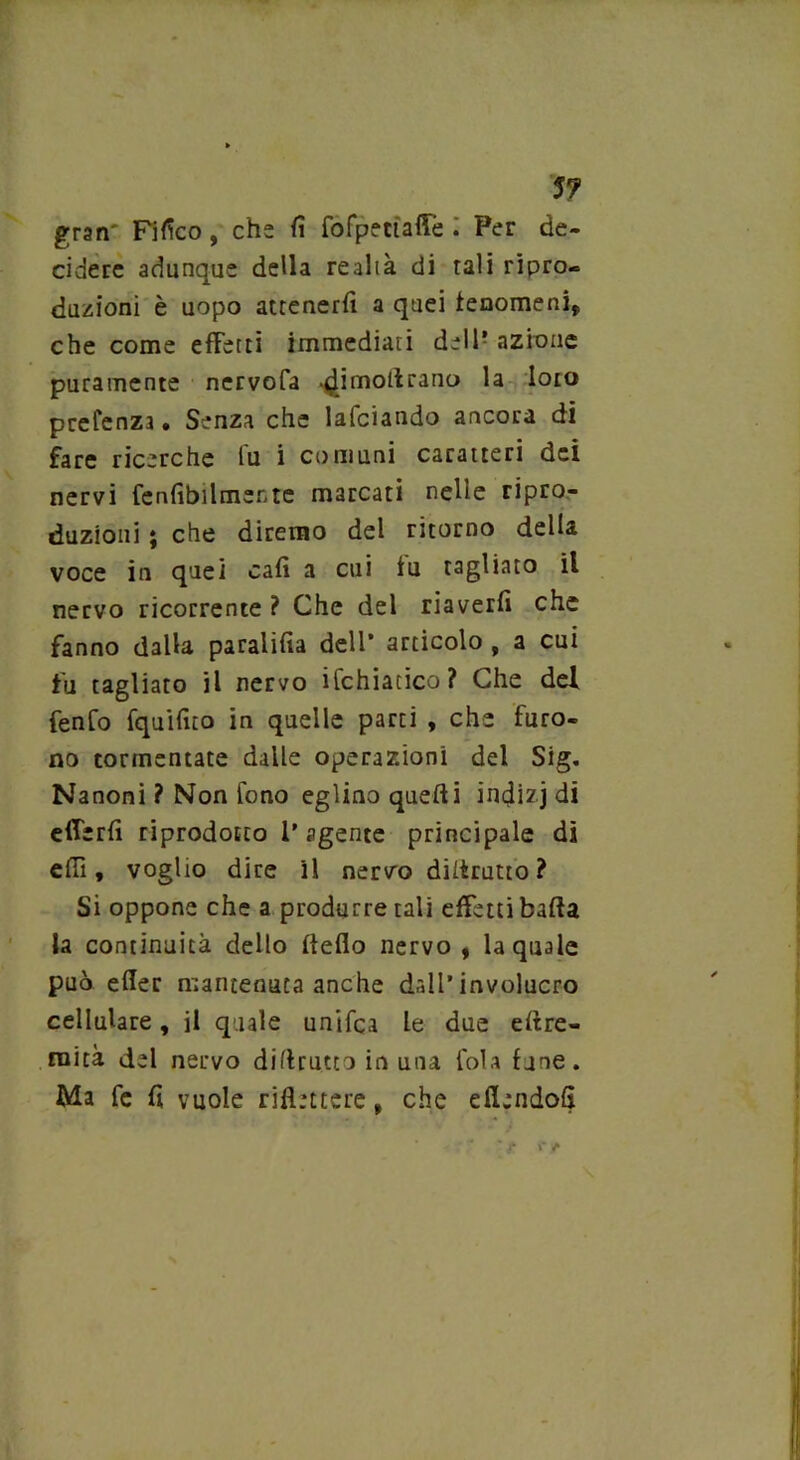 57 gran' Fifìco, che fi fofpettaffe . Per de- cidere adunque della re al t à di tali ripro- duzioni è uopo attenerli a quei fenomeni,, che come effetti immediati dell’ azione puramente nervofa dimotlrano ^OI° prefenza. Senza che lafciando ancora di fare ricerche lu i comuni caratteri dei nervi fenfibilmente marcati nelle ripro- duzioni ; che diremo del ritorno della voce in quei cali a cui iu tagliato il nervo ricorrente ? Che del riaverli che fanno dalla paralifia dell’ articolo , a cui fu tagliato il nervo ifchiacico? Che del fenfo fquifito in quelle parti , che furo- no tormentate dalle operazioni del Sig. Nanoni ? Non fono eglino quelli indizj di efferli riprodotto l’agente principale di elfi, voglio dice il nervo diltrutto ? Si oppone che a produrre tali effetti balla la continuità dello Hello nervo , la quale può eller mantenuta anche dall’involucro cellulare, il quale unifca le due eltre- ruità del nervo diltrutto in una fola fune. Ma fe fi vuole riflettere, che eflendofi