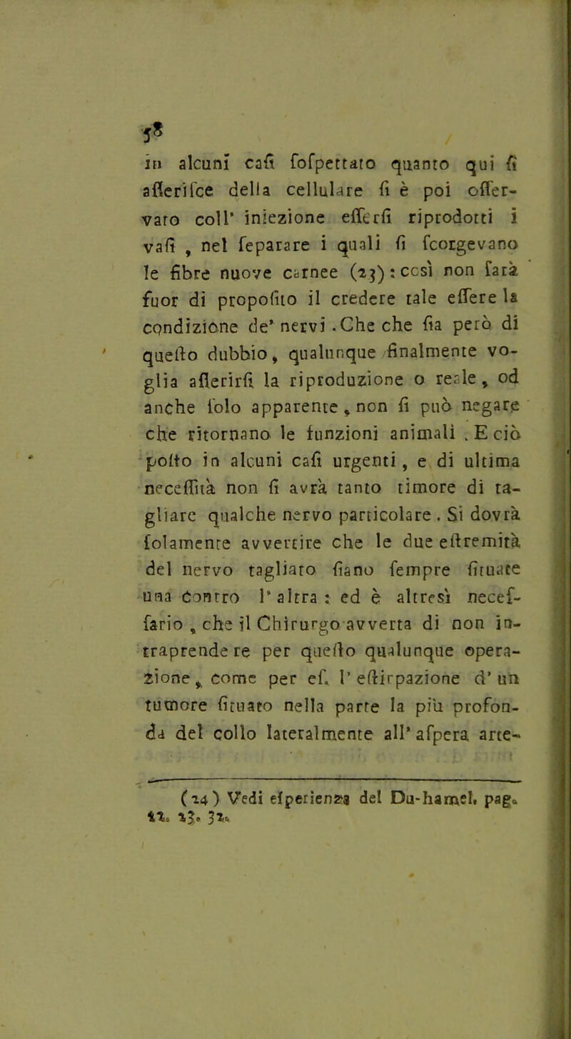 5* iti alcuni cafi fofpettaro quanto qui fi afieri Tee della cellulare fi è poi ofler- varo coll* iniezione effe rii riprodotti i vali , nel feparare i quali fi porgevano le fibre nuove carnee (-*$): cesi non farà fuor di propofuo il credere tale efTere la condizione de’ nervi .Che che fia però di quefto dubbio, qualunque finalmente vo- glia aflerirfi la riproduzione o reale, od anche folo apparente , non fi può negare che ritornano le funzioni animali . E ciò poito in alcuni cafi urgenti, e di ultima necefiìtà non fi avrà, tanto timore di ta- gliare qualche nervo particolare . Si dovrà lolamente avvertire che le due eftremità del nervo tagliato fiano Tempre fìtuace una Contro l’altra: ed è altresì necef- fario , che il Chirurgo avverta di non in- traprende re per quello qualunque opera- zione, come per e fi 1’ eftirpazione d’un tumore furiato nella parte la piu profon- da del collo lateralmente all’afpera arte- (14) Vedi efperien^a del Du-hamel* paga