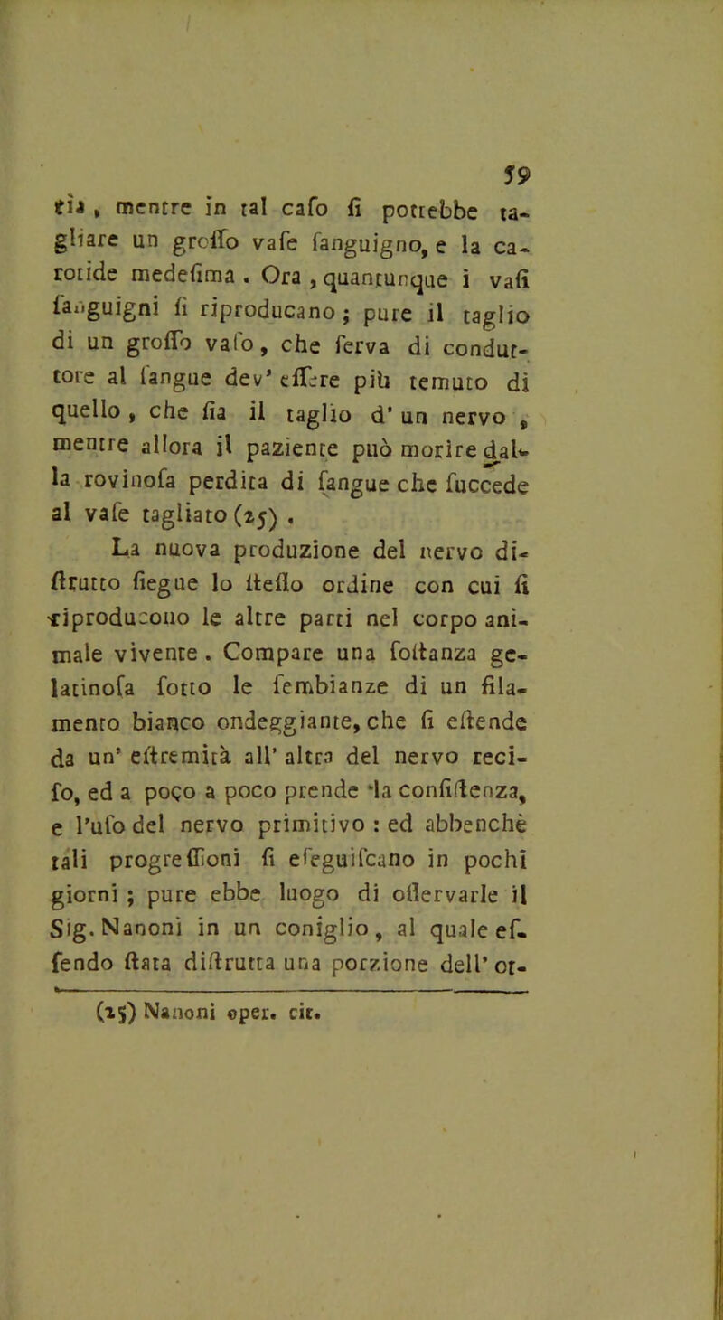 59 tìj , mentre in tal cafo fi potrebbe ta- gliare un gretto vafe fangujgno, e la ca- rotide medefima . Ora , quantunque i vafi far.guigni fi riproducano; pure il taglio di un grotto vaio, che ierva di condut- tore al l'angue dev* dttre pib temuto di quello , che fia il taglio d’ un nervo , mentre allora il paziente può morire daU la rovinofa perdita di (angue che fuccede al vafe tagliato (25) . La nuova produzione del nervo di- flrutto fiegue lo Hello ordine con cui fi •riproducono le altre parti nel corpo ani- male vìvente . Compare una foltanza gc- latinofa fotto le iembianze di un fila- mento bianco ondeggiante, che fi efiende da un’ eftremìtà all’ altra del nervo reci- to, ed a poco a poco prende *la confidenza, e l'ufo del nervo primitivo : ed abbenchè tali progrellìoni fi efeguifcano in pochi giorni ; pure ebbe luogo di ofiervarle il Sig.Nanoni in un coniglio, al quale ef- fendo fiata difirutta una porzione dell’ or- (15) Nanoni ©per. cit. I
