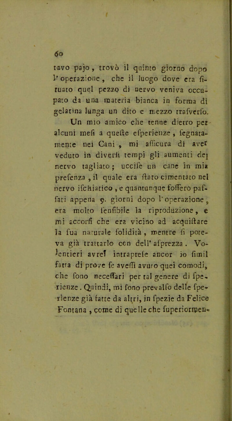 ÓO tavo pajo , trovò il quinto giorno dopo l’operazione, che il luogo dove era fi- niate) quel pezzo di nervo veniva occu- pato da una materia bianca in forma di gelatina lunga un dito e mezzo rrafverfo. Un mio amico che tenne dietro per alcuni meli a quelle efperienze i legnata- mente nei Cani , mi afficura di aver veduto in diverto tempi gli aumenti dej nervo tagliato; uccile un cane in mia prefenza , il quale era /laro cimentato nel nervo ifchiatico , e quantunque foflero paf- fati appena 9. giorni dopo l'operazione 9 era molto fenfiòilc la riproduzione, e mi accorto che era vicino ad acquillare ia fua naturale folidità , mentre fi pore- va già trattarlo con dell’ afprezza . Vo- lentieri avre? intraprele ancor io fimil fatta di prove fe avelli avuto quei comodi, che fono neceffari per tal genere di fpe- rienze . Quindi, mi fono prevalfo delle fpe- rienze già fatte da altri, in fpezie da Felice Fontana , come di quelle che fuperiormen-