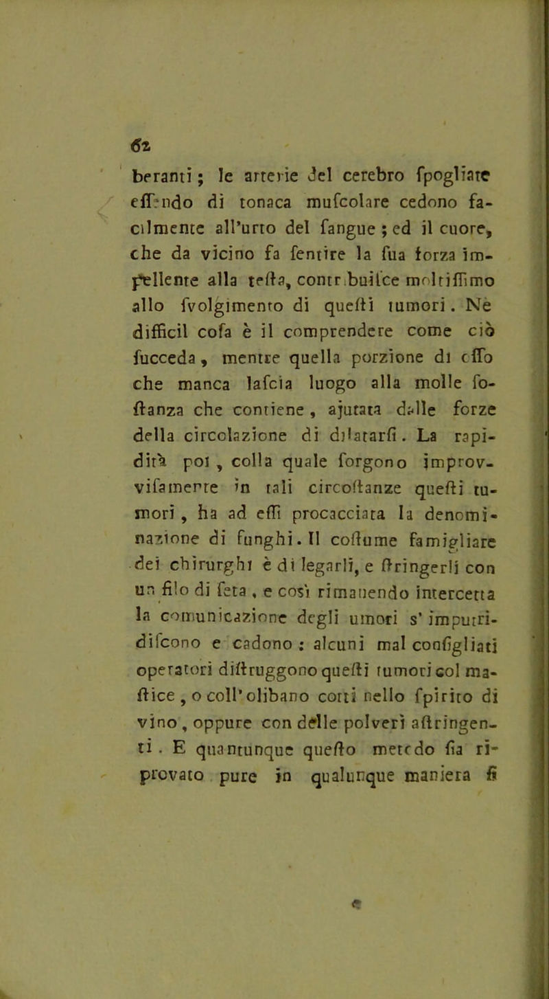 beranti ; le arterie del cerebro fpogliate effmdo dì tonaca mufcolare cedono fa- cilmente all’urto del fangue;ed il cuore, che da vicino fa fentire la fua forza im- pellente alla iella, contrLuilce molriffimo allo Volgimento di quelli tumori. Ne diffidi cofa è il comprendere come ciò fucceda , mentre quella porzione di cffo che manca lafcia luogo alla molle fo- flanza che contiene , ajutata dalle forze della circolazione di dilatarli. La rapi- dità poi , colla quale forgono jmprov- vifamerre in tali circolfanze quelli tu- mori , ha ad effi procacciata la denomi- nazione di funghi.il collume famigliare dei chirurghi è di legarli, e ftringerli con un filo di feta , e così rimanendo intercetta la comunicazione degli umori s’impurri- difcono e cadono ; alcuni mal configliati operatori dillruggono quelli rumori col ma- ilice , o coll’olibano corti nello fpirito di vino , oppure con delle polveri aftringen- ti . E quantunque quello mete do fia ri- provato pure in qualunque maniera fi