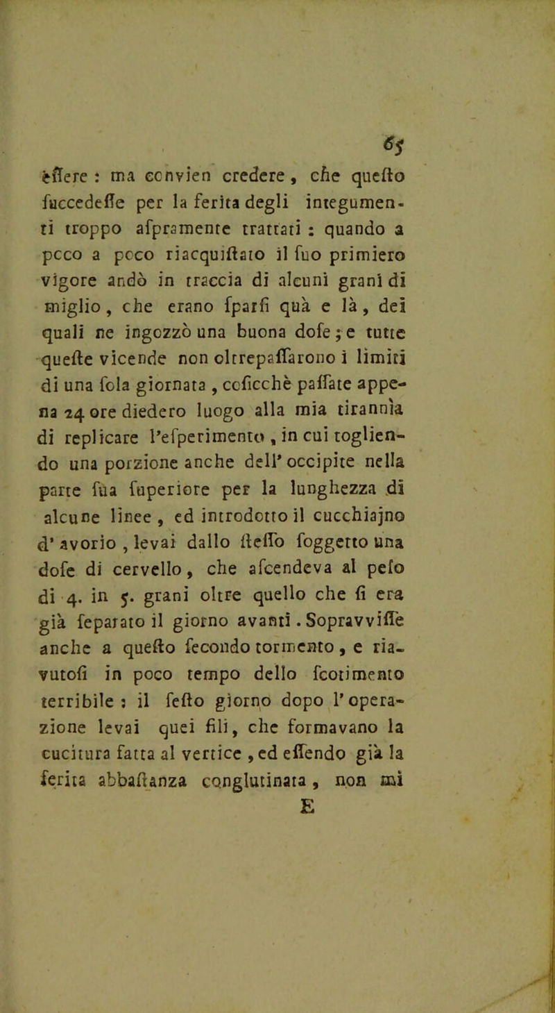 èfrere : ma ecnvien credere, che quello fuccedeffe per la ferita degli integumen- ti troppo afpramente trattati : quando a pcco a pcco riacquisto il fuo primiero vigore andò in traccia di alcuni grani di miglio, che erano fparfi qua e là , dei quali ne ingozzò una buona dofe ; e tutte quelle vicende non oltrepaflarono i limiti di una fola giornata , ccficchè paifate appe- na 24 ore diedero luogo alla mia tirannia di replicare l’efperimento , in cui toglien- do una porzione anche dell’occipite nella parte fua fuperiore per la lunghezza di alcune linee, ed introdotto il cucchiaino d’ avorio , levai dallo Hello foggetto una dofe di cervello, che alcendeva al pelo di 4. in 5. grani oltre quello che fi era già feparato il giorno avanti. Sopravvifle anche a quello fecondo tormento, e ria- vutoli in poco tempo dello fcotimento terribile: il fello giorno dopo l’opera- zione levai quei fili, che formavano la cucitura fatta al vertice ,ed ellendo già la ferita abbaftanza conglutinata, non mi E
