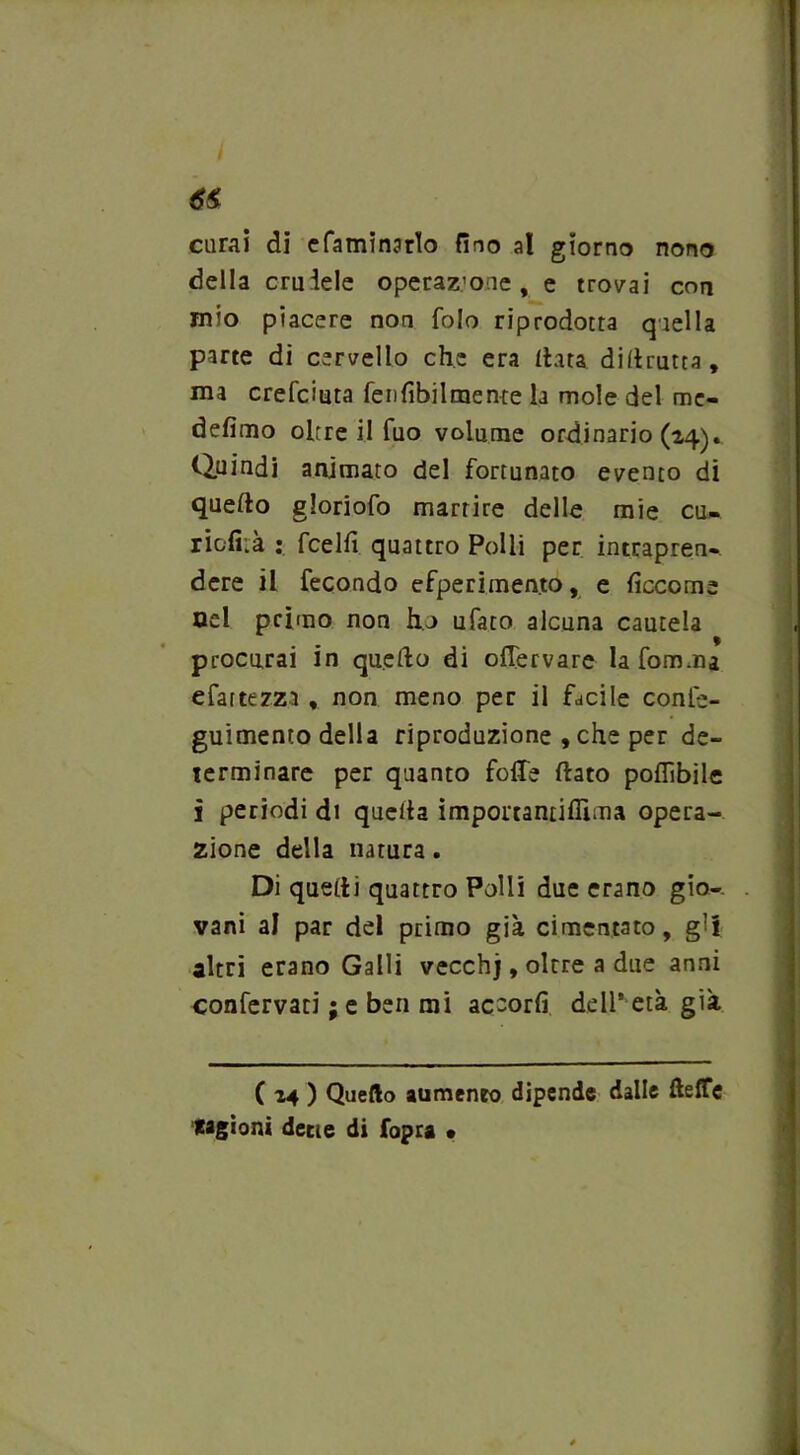 dirai dì efaminarlo fino at giorno nono della cruiele operazione, e trovai con mio piacere non folo riprodotta q iella parte di cervello che era data didrutta, ma crefciuta fen Abilmente la mole del me- defimo oltre il fuo volume ordinario (24). Quindi animato del fortunato evento di quedo gloriofo martire delle mie cu- riofi.à ; fcelfi quattro Polli per intrapren- dere il fecondo efperimento, e decome nel primo non ho ufato alcuna cautela procurai in quedo di offervare lafom.ru e fatte zza , non meno per il facile confe- guimento della riproduzione , che per de- terminare per quanto foffe dato poflìbile ì periodi di queda imponantiflìma opera- zione della natura. Di quedi quattro Polli due erano gio- vani al par del primo già cimentato, g’i altri erano Galli vecchj, oltre a due anni confervaci ; e ben mi accorfi dell’ età già ( 14 ) Quello aumento dipende dalle fteffe cagioni dette di fopra •