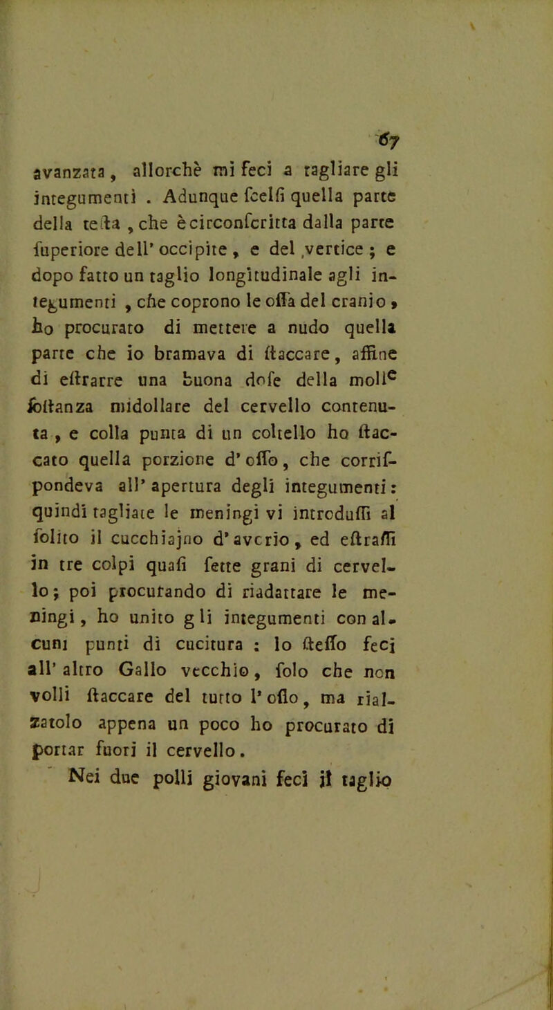avanzata, allorché mi feci a ragliare gli integumenti . Adunque fcelfi quella parte della teda , che ècirconfcritta dalla parte fuperiore dell’occipite, e del vertice ; e dopo fatto un taglio longitudinale agli in- tegumenti , che coprono le offa del cranio » ho procurato di mettere a nudo quella parte che io bramava di {laccare, affine di ellrarre una buona dofe della molle iòltanza midollare del cervello contenu- ta , e colla punta di un coltello ho {lac- cato quella porzione d’ofTo, che corrif- pondeva all’apertura degli integumenti: quindi tagliate le meningi vi intrcduffi al folito il cucchiajno d’averio, ed eftraffi in tre colpi quali fette grani di cervel- lo; poi procurando di riadattare le me- ningi, ho unito gli integumenti con al- cuni punti di cucitura : lo dello feci all’altro Gallo vecchio, folo che non volli {laccare del tutto l’olio, ma rial- zatolo appena un poco ho procur ato di portar fuori il cervello. Nei due polli giovani feci jl taglio