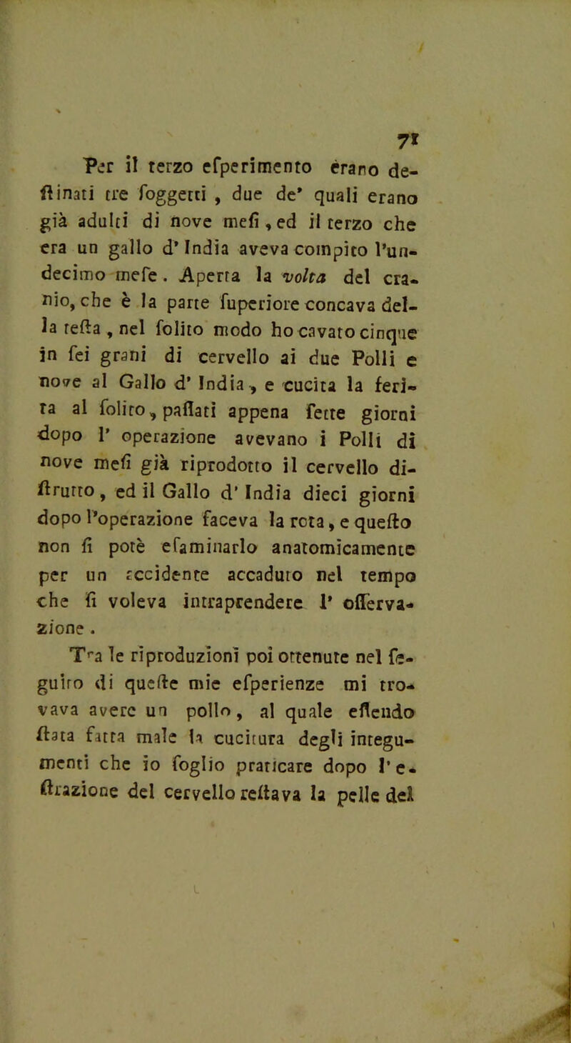 7* Per il terzo efperimento èrano de- sinati tre foggetti , due de* quali erano già adulti di nove mefi , ed il terzo che era un gallo d’india aveva compito l’un- decimo mefe . Aperta la volta del cra- nio, che è la parte fuperiore concava del- la refta , nel folito modo ho cavato cinque in fei grani di cervello ai due Polli e nove al Gallo d’ India , e cucita la feri- ta al folito, partati appena fette giorni dopo p operazione avevano i Polli di nove niefi già riprodotto il cervello di- rutto , ed il Gallo d’ India dieci giorni dopo l’operazione faceva la reta, e quefto non fi potè efaminarlo anatomicamente per un recidente accaduto nel tempo che fi voleva intraprendere 1’ offerva- zione . Tra le riproduzioni poi ottenute nel fe- guiro di quarte mie efperienze mi tro- vava avere un pollo, al quale eflendo fiata fatta male U cucitura degli integu- menti che io foglio prancare dopo l’e- ftrazione del cervello Tettava la pelle del