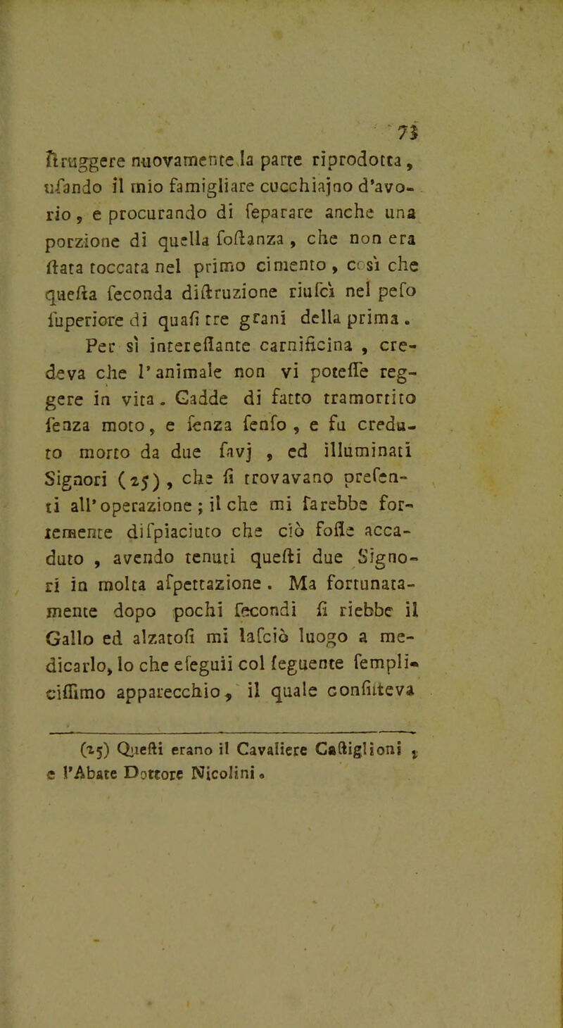 7% ftruggere nuovamente la parte riprodotta , tifando il mio famigliare cucchiaino d’avo- rio , e procurando di feparare anche una porzione di quella folìanza , che non era (lata toccata nel primo cimento , c; sì che quefta feconda diftruzione riufeì nel pefo fuperiore di quali tre grani della prima . Per sì interefiante carnificina , cre- deva che l’animale non vi potefie reg- gere in vita. Cadde di fatto tramortito fenza moto, e fenza fenfo , e fu credu- to morto da due favj , ed illuminati Signori (25), che fi trovavano prefen- ti all’operazione ; il che mi farebbe for- temente difpiaciuco che ciò folle acca- duto , avendo tenuti quelli due Signo- ri in molta afpcttazione. Ma fortunata- mente dopo pochi fecondi fi riebbe il Gallo ed alzatoli mi lafciò luogo a me- dicarlo, lo che efeguii col leguente Templi- ciflìmo apparecchio, il quale confiiteva (25) Quelli erano il Cavaliere Caftiglìoni % e l’Abate Dottore Nicolini «