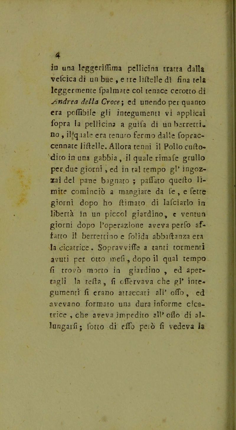 4 in una leggerilTima pellicini tratta dalla vefcica di un bue , e tre lifteUe di fina tela leggermente (palmate col tenace cerotto di Sitidrea della Croce ; ed unendo per quanto era poflìbile gli integumenti vi applicai fopra la pellicina a guifa di un berretti» no , il;q tale era tenuto fermo dalle foprac- cennate liftelle. Allora tenni il Pollo cufto- dito in una gabbia , il quale rimafe grullo per due giorni , ed in tal tempo gl’ ingoz- zai del parte b3gnato ; paffuto quello li- mite cominciò a mangiare da le, e fette giorni dopo ho (limato di lafciarlo in libertà in un piceni giardino, e venturi giorni dopo l’operazione aveva perfo af- fatto il berrettino c folida abbaftanza era la cicatrice. Sopravviffe a tanti tormenti avuti per otto mefi, dopo il qual tempo fi trovò morto in giardino , ed aper- tagli la reda , fi effervava che gl* inte- gumenti fi erano attaccati all’ offo, ed avevano formato una dura informe cica- trice , che aveva impedito all* odo di al- lungarli; l'otto di effb peiò fi vedeva la
